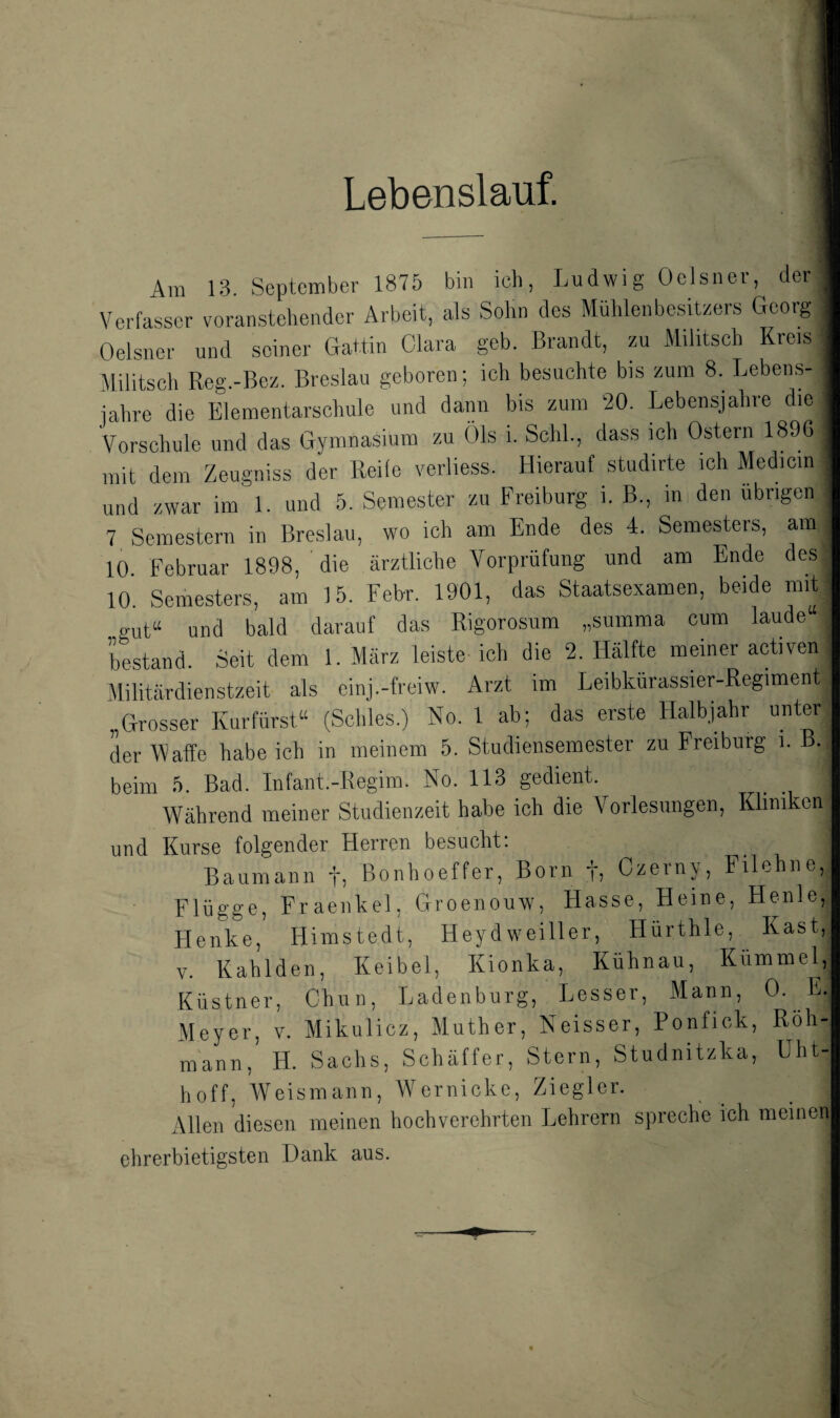 Lebenslauf. Am 13. September 1875 bin ich, Ludwig Oolsner, der Verfasser voranstehender Arbeit, als Sohn dos MühlenbcsiUers Georg Oelsner und seiner Gattin Clara gob. Brandt, zu Militsch Kreis Militsch Reg.-Bez. Breslau geboren; ich besuchte bis zum 8. Lebens¬ jahre die Elementarschule und dann bis zum 20. Lebensjahre die Vorschule und das Gymna,sium zu Öls i. Schl, dass ich Ostern 189G mit dem Zeugniss der Reife verliess. Hierauf studirte ich Medicin und zwar im 1. und 5. Semester zu Freiburg i. B., in den übrige 7 Semestern in Breslau, wo ich am Ende des 4. Semesters, am 10 Februar 1898, die ärztliche Vorprüfung und am Endo des 10. Semesters, am 15. Febr. 1901, das Staatsexamen, beide mit gut“ und bald darauf das Rigorosum „summa cum laude“ bestand. Seit dem 1. März leiste ich die 2. Hälfte meiner activen Alilitärdienstzeit als einj.-freiw. Arzt im Leibturassier-Regiment „Grosser Kurfürst“ (Schles.) No. 1 ab; das erste Halbjahr unter der Waffe habe ich in meinem 5. Studiensemester zu Preiburg i. beim 5. Bad. Infant.-Regim. No. 113 gedient. Während meiner Studienzeit habe ich die Vorlesungen, Kliniken und Kurse folgender Herren besucht; Baumann f, Bonhoeffer, Born ti Czerny, Filehne, Flügge, Fraenkel, Groenouw, Hasse, Heine, Henle, Henke, Himstedt, Heydweiller, Hürthle, Käst, V. Kahlden, Keibel, Kionka, Kühnau, Kümmel, Küstner, Chuii, Ladenburg, Lesser, Mann, 0- E- Meyer, v. Mikulicz, Muther, Neisser, Ponfick, Röh- mann, H. Saclis, Schäffer, Stern, Studnitzka, Uht-| hoff, Weismann, Wernickc, Ziegler. Allen diesen meinen hochverehrten Lehrern spreche ich meineni ehrerbietigsten Dank aus.