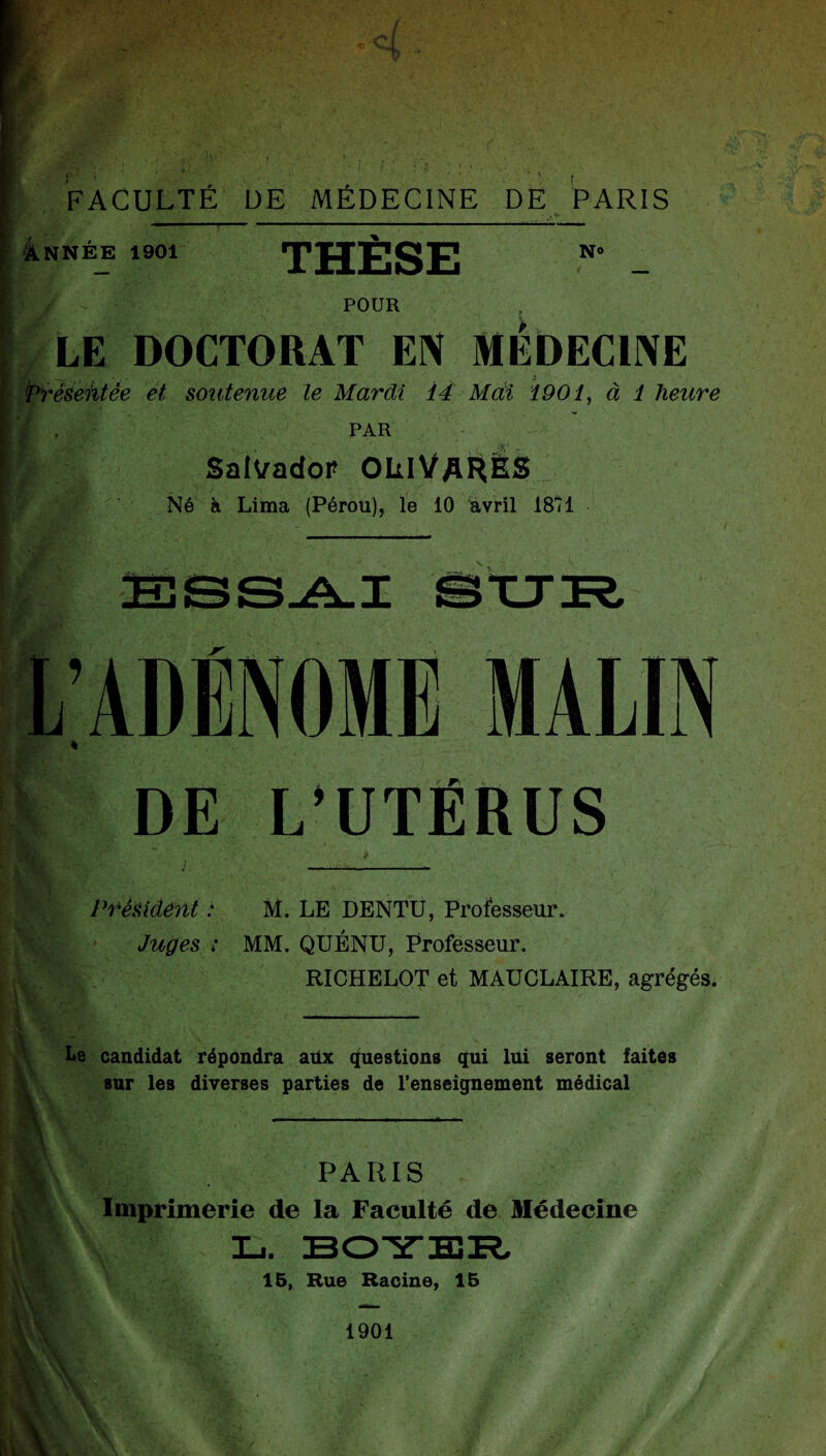 ^ÀNNÉE 1901 THESE POUR N» , LE DOCTORAT EIV MEDECIIVE ■ Prêseiltée et soutenue le Mardi 14 Mdi 1901^ à 1 heure PAR SalI^adoP OLIVaHES , Né à Lima (Pérou), le 10 Wril 1811 DE L’UTËRUS Président : M. LE DENTU, Professeur. Juges : MM. QUÉNU, Professeur. RICHELOT et MAUCLAIRE, agrégés. V \ Le candidat répondra aüx questions qui lui seront faites sur les diverses parties de l’enseignement médical PARIS Imprimerie de la Faculté de Médecine L. BOITER.