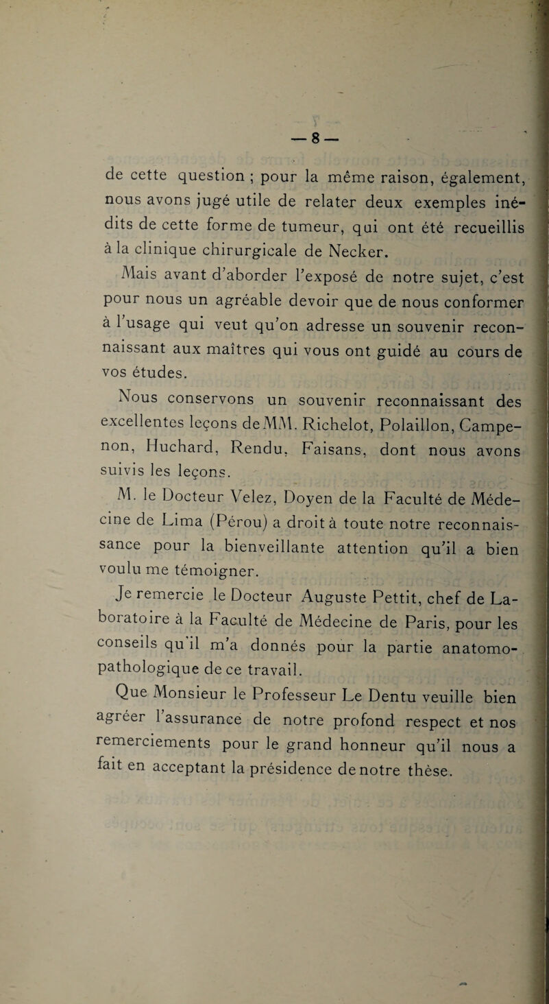 de cette question ; pour la même raison, également, nous avons jugé utile de relater deux exemples iné¬ dits de cette forme de tumeur, qui ont été recueillis à la clinique chirurgicale de Necker. Mais avant d’aborder l’exposé de notre sujet, c’est pour nous un agréable devoir que de nous conformer à 1 usage qui veut qu’on adresse un souvenir recon¬ naissant aux maîtres qui vous ont guidé au cours de vos études. Nous conservons un souvenir reconnaissant des excellentes leçons deMM. Richelot, Polaillon, Campe- non, Huchard, Rendu, Faisans, dont nous avons suivis les leçons. M. le Docteur Velez, Doyen de la Faculté de Méde¬ cine de Lima (Pérou) a droit à toute notre reconnais¬ sance pour la bienveillante attention qu’il a bien voulu me témoigner. Je remercie le Docteur Auguste Pettit, chef de La¬ boratoire à la Faculté de Médecine de Paris, pour les conseils qu il m a donnés pour la partie anatomo¬ pathologique de ce travail. Que Monsieur le Professeur Le Dentu veuille bien agréer 1 assurance de notre profond respect et nos remerciements pour le grand honneur qu’il nous a fait en acceptant la présidence de notre thèse.