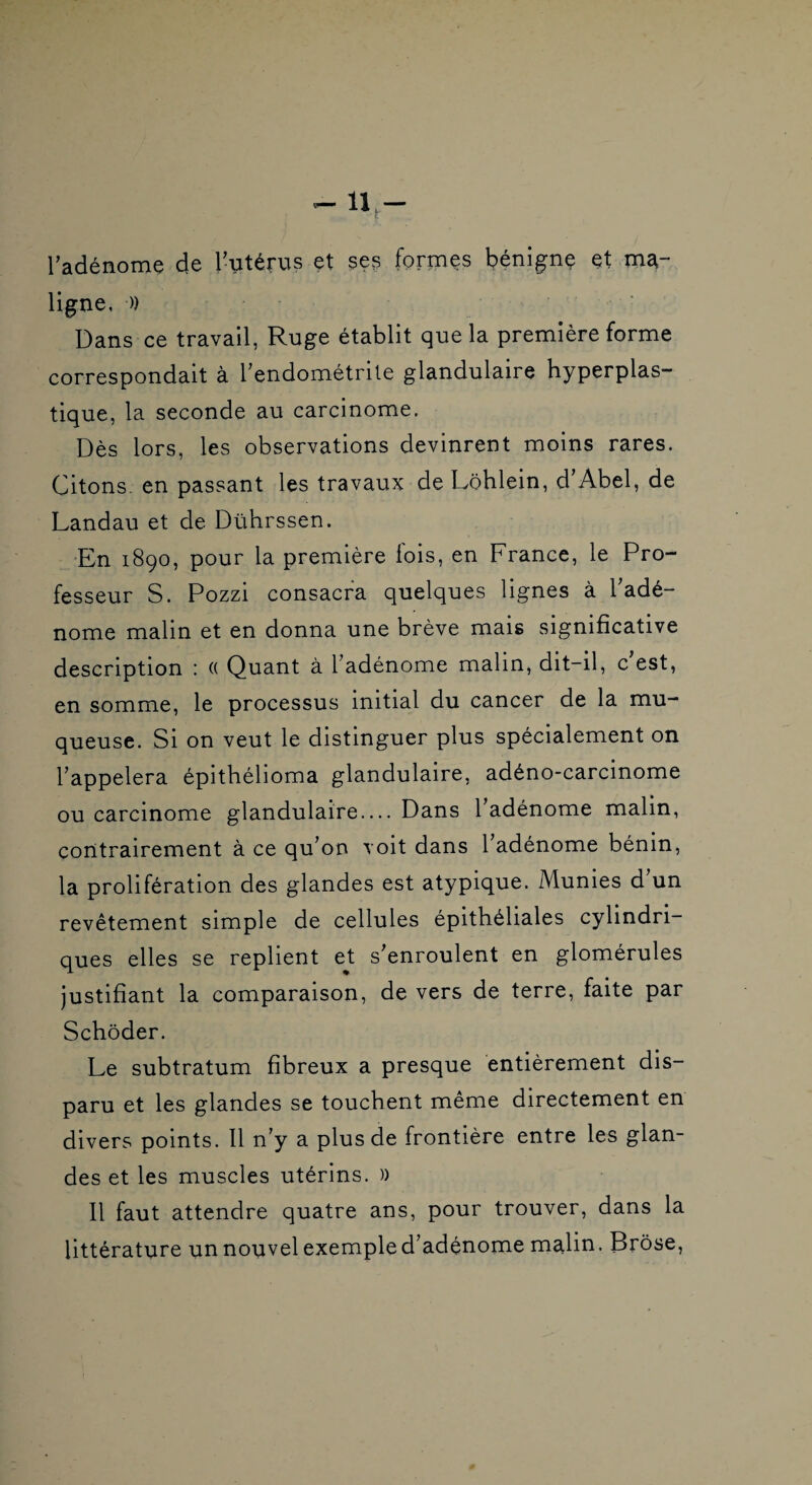 radénomç de l’utérus et ses formes bénigne et ma¬ ligne, )) Dans ce travail, Ruge établit que la première forme correspondait à Tendométrile glandulaire hyperplas- tique, la seconde au carcinome. Dès lors, les observations devinrent moins rares. Citons, en passant les travaux de Lôhlein, d’Abel, de Landau et de Dührssen. *En 1890, pour la première lois, en France, le Pro¬ fesseur S. Pozzi consacra quelques lignes à l’adé¬ nome malin et en donna une brève mais significative description : (( Quant à l’adénome malin, dit-il, c est, en somme, le processus initial du cancer de la mu¬ queuse. Si on veut le distinguer plus spécialement on l’appelera épithélioma glandulaire, adéno-carcinome ou carcinome glandulaire.... Dans l’adénome malin, contrairement à ce qu’on voit dans 1 adénome bénin, la prolifération des glandes est atypique. Munies d’un revêtement simple de cellules épithéliales cylindri¬ ques elles se replient et s’enroulent en glomérules justifiant la comparaison, de vers de terre, faite par Schôder. Le subtratum fibreux a presque entièrement dis¬ paru et les glandes se touchent même directement en divers points. 11 n’y a plus de frontière entre les glan¬ des et les muscles utérins. )) Il faut attendre quatre ans, pour trouver, dans la littérature un nouvel exemple d’adénome malin. Brôse,