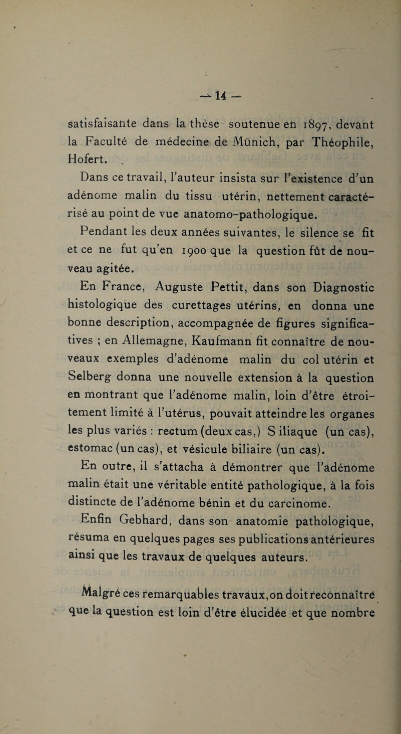 satisfaisante dans la thèse soutenue en 1897, devant la Faculté de médecine de Münich, par Théophile, Hofert. . Dans ce travail, Fauteur insista sur l’existence d’un adénome malin du tissu utérin, nettement caracté¬ risé au point de vue anatomo-pathologique. Pendant les deux années suivantes, le silence se fit et ce ne fut qu’en 1900 que la question fût de nou¬ veau agitée. En France, Auguste Pettit, dans son Diagnostic histologique des curettages utérins, en donna une bonne description, accompagnée de figures significa¬ tives ; en Allemagne, Kaufmann fit connaître de nou¬ veaux exemples d’adénome malin du col utérin et Selberg donna une nouvelle extension à la question en montrant que l’adénome malin, loin d’être étroi¬ tement limité à l’utérus, pouvait atteindre les organes les plus variés : rectum (deux cas,) S iliaque (un cas), estomac (un cas), et vésicule biliaire (un cas). En outre, il s’attacha à démontrer que l’adénome malin était une véritable entité pathologique, à la fois distincte de l’adénome bénin et du carcinome. Enfin Gebhard, dans son anatomie pathologique, résuma en quelques pages ses publications antérieures * • . ainsi que les travaux de quelques auteurs. Malgré ces remarquables travaux,on doit fecônnaîtré que la question est loin d’être élucidée et que nombre