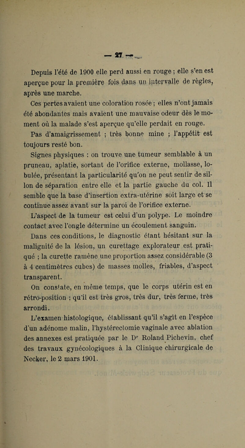 Depuis l’été de 1900 elle perd aussi en rouge ; elle s’en est aperçue pour la première fois dans un intervalle de règles, après une marche. Ces pertes avaient une coloration rosée ; elles n’ont jamais été abondantes mais avaient une mauvaise odeur dès le mo¬ ment où la malade s’est aperçue qu’elle perdait en rouge. Pas d’amaigrissement ; très bonne mine ; l’appétit est toujours resté bon. Signes physiques : on trouve une tumeur semblable à un pruneau, aplatie, sortant de l’orifice externe, mollasse, lo- bulée, présentant la particularité qufon ne peut sentir de sil¬ lon de séparation entre elle et la partie gauche du col. Il semble que la base d’insertion extra-utérine soit large et' se continue assez avant sur la paroi de l’orifice externe. L’aspect de la tumeur est celui d’un polype. Le moindre contact avec l’ongle détermine un écoulement sanguin. Dans ces conditions, le diagnostic étant hésitant sur la malignité de la lésion, un curettage explorateur est prati¬ qué ; la curette ramène une proportion assez considérable (3 à 4 centimètres cubes) de masses molles, friables, d’aspect transparent. On constate, en même temps, que le corps utérin est en rétro-position ; qu’il est très gros, très dur, très ferme, très arrondi. L’examen histologique, établissant qu’il s’agit en l’espèce d’un adénome malin, l’hystérectomie vaginale avec ablation des annexes est pratiquée par le D'' Roland Pichevin, chef des travaux gynécologiques à la Clinique chirurgicale de