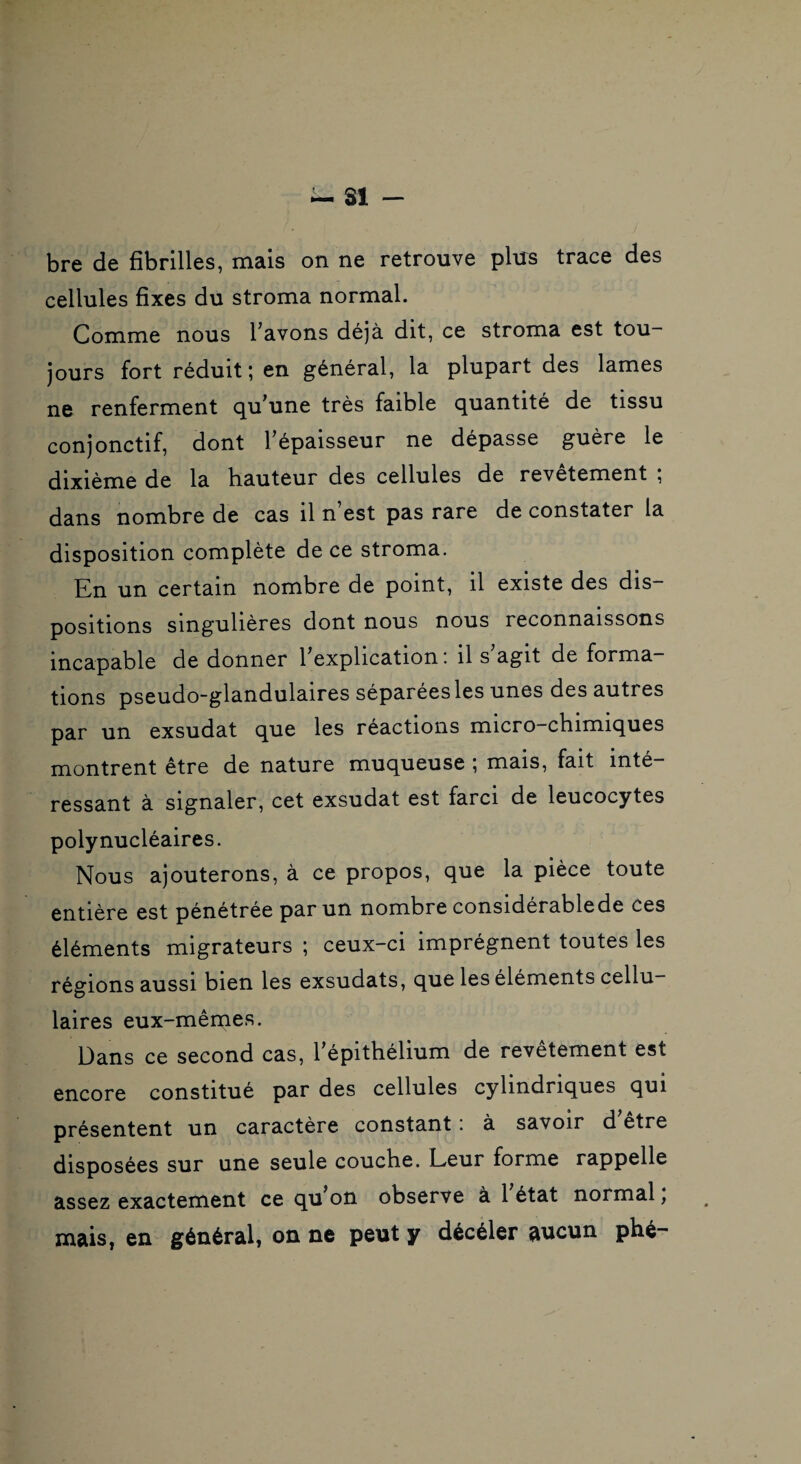 — SI - bre de fibrilles, mais on ne retrouve plus trace des cellules fixes du stroma normal. Comme nous l’avons déjà dit, ce stroma est tou¬ jours fort réduit; en général, la plupart des lames ne renferment qu’une très faible quantité de tissu conjonctif, dont l’épaisseur ne dépasse guère le dixième de la hauteur des cellules de revêtement ; dans nombre de cas il n est pas rare de constater la disposition complète de ce stroma. En un certain nombre de point, il existe des dis¬ positions singulières dont nous nous reconnaissons incapable de donner 1 explication ! il s agit de forma¬ tions pseudo-glandulaires séparées les unes des autres par un exsudât que les réactions micro-chimiques montrent être de nature muqueuse ; mais, fait inté¬ ressant à signaler, cet exsudât est farci de leucocytes polynucléaires. Nous ajouterons, à ce propos, que la pièce toute entière est pénétrée par un nombre considerablede ces éléments migrateurs ; ceux-ci imprègnent toutes les régions aussi bien les exsudats, que les éléments cellu¬ laires eux-mêmes. Dans ce second cas, l’épithélium de revêtement est encore constitué par des cellules cylindriques qui présentent un caractère constant i à savoir d etre disposées sur une seule couche. Leur forme rappelle assez exactement ce qu^on observe à 1 état normal, mais, en général, on ne peut y décéler aucun phé-