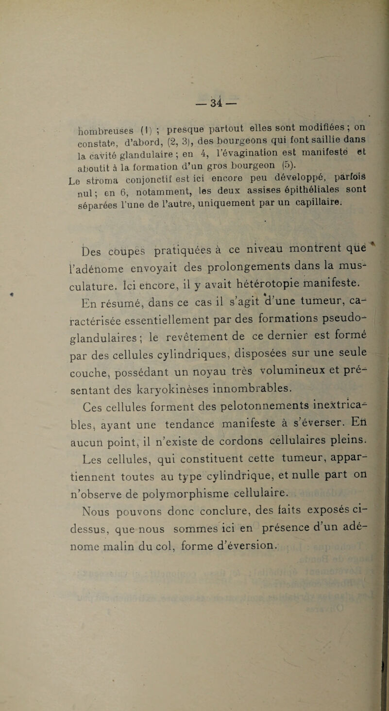 Nombreuses (1) ; presque partout elles sont modifiées ; on constate, d’abord, (2, 3), des bourgeons qui font saillie dans la cavité glandulaire ; en 4, l’évagination est manifesté et aboutit à la formation d’un gros bourgeon (5). Le stroma conjonctif est ici encore peu développé, parfois nul ; en 6, notamment, les deux assises épithéliales sont séparées l’une de l’autre, uniquement par un capillaire. Des coupes pratiquées à ce niveau montrent qué Tadénome envoyait des prolongements dans la mus¬ culature. Ici encore, il y avait hétérotopie manifeste. Kn résumé, dans ce cas il s agit d une tumeur, ca¬ ractérisée essentiellement par des formations pseudo¬ glandulaires ; le revêtement de ce dernier est formé par des cellules cylindriques, disposées sur une seule couche^ possédant un noyau très volumineux et pré¬ sentant des karyokinèses innombrables. Ces cellules forment des pelotonnements inextrica¬ bles^ ayant une tendance manifeste à s’éverser. Eü aucun points il n’existe de cordons cellulaires pleins. Les cellules, qui constituent cette tumeur, appar¬ tiennent toutes au type cylindrique, et nulle part on n’observe de polymorphisme cellulaire. Nous pouvons donc conclure, des laits exposés ci- dessus, que nous sommes ici en présence d un adé¬ nome malin du col, forme d’éversion.