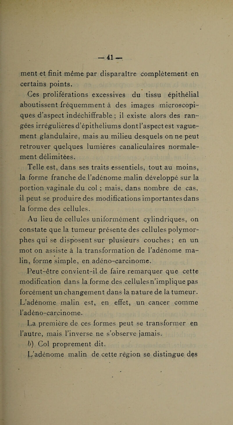 -41-- ment et finit même par disparaître complètement en certains points. Ces proliférations excessives du tissu épithélial aboutissent fréquemment à des images microscopi¬ ques d’aspect indéchiffrable ; il existe alors des ran¬ gées irrégulières d’épithéliums dont l’aspect est vague¬ ment glandulaire, mais au milieu desquels on ne peut retrouver quelques lumières canaliculaires normale¬ ment délimitées. Telle est, dans ses traits essentiels, tout au moins, la forme franche de l’adénome malin développé sur la portion vaginale du col ; mais, dans nombre de cas, il peut se produire des modifications importantes dans la forme des cellules. Au lieu de cellules uniformément cylindriques, on constate que la tumeur présente des cellules polymor¬ phes qui se disposent sur plusieurs couches; en un mot on assiste à la transformation de l’adénome ma¬ lin, forme simple, en adéno-carcinome. Peut-être convient-il de faire remarquer que cette modification dans la forme des cellules n’implique pas forcément un changement dans la nature de la tumeur. L’adénome malin est, en effet, un cancer comme l’adéno-carcinome. La première de ces formes peut se transformer en l’autre, mais l’inverse ne s’observe jamais. b) Col proprement dit. L'adénome malin de cette région se distingue des