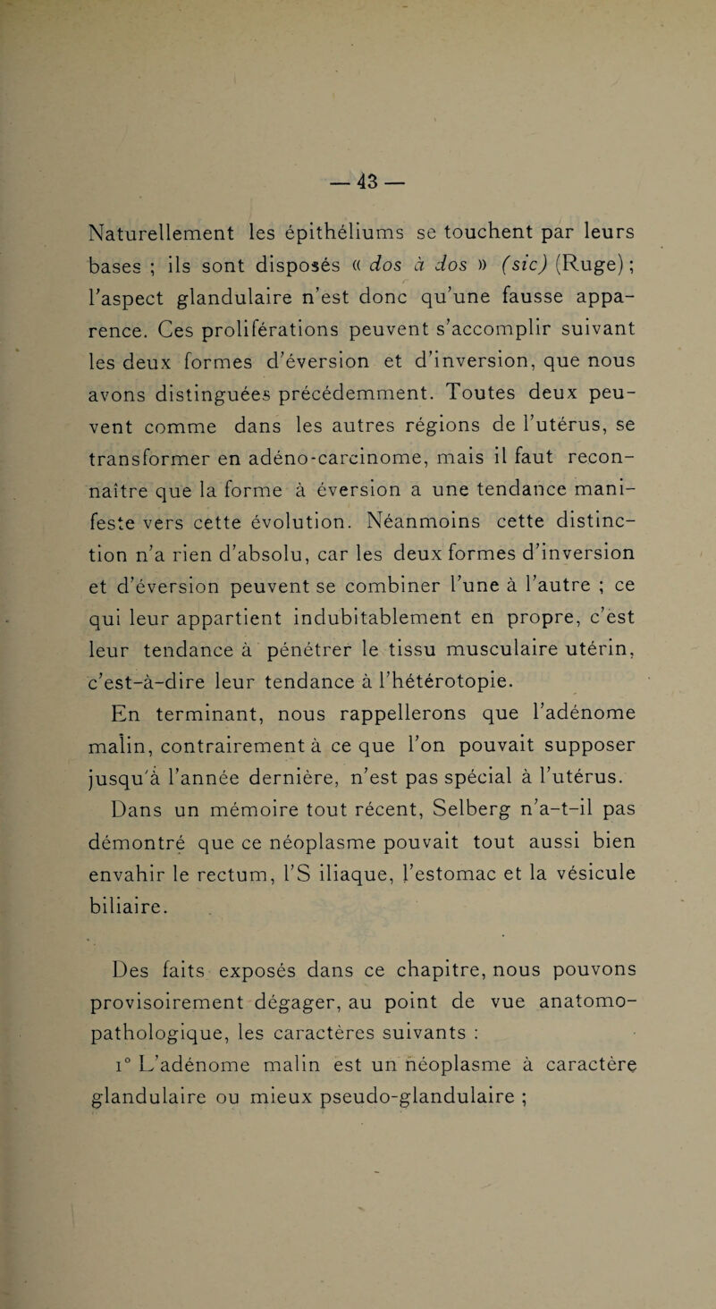 Naturellement les épithéliums se touchent par leurs bases ; ils sont disposés (( dos à dos )) (sic) (Ruge) ; haspect glandulaire n’est donc qu’une fausse appa¬ rence. Ces proliférations peuvent s’accomplir suivant les deux formes d’éversion et d’inversion, que nous avons distinguées précédemment. Toutes deux peu¬ vent comme dans les autres régions de l’utérus, se transformer en adéno-carcinome, mais il faut recon¬ naître que la forme à éversion a une tendance mani¬ feste vers cette évolution. Néanmoins cette distinc¬ tion n’a rien d’absolu, car les deux formes d’inversion et d’éversion peuvent se combiner l’une à l’autre ; ce qui leur appartient indubitablement en propre, c’ëst leur tendance à pénétrer le tissu musculaire utérin, c’est-à-dire leur tendance à l’hétérotopie. En terminant, nous rappellerons que l’adénome malin, contrairement à ce que l’on pouvait supposer jusqu'à l’année dernière, n’est pas spécial à l’utérus. Dans un mémoire tout récent, Selberg n’a-t-il pas démontré que ce néoplasme pouvait tout aussi bien envahir le rectum, l’S iliaque, l’estomac et la vésicule biliaire. Des faits exposés dans ce chapitre, nous pouvons provisoirement dégager, au point de vue anatomo¬ pathologique, les caractères suivants : 1° L’adénome malin est un néoplasme à caractère glandulaire ou mieux pseudo-glandulaire ;