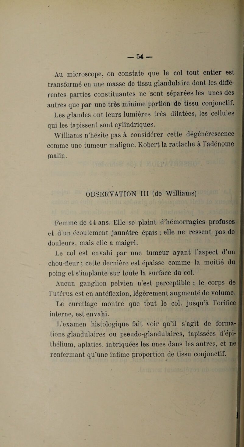 Au microscope, on constate que le col tout entier est transformé en une masse de tissu glandulaire dont les diffé¬ rentes parties constituantes ne sont séparées les unes des autres que par une très minime portion de tissu conjonctif. Les glandes ont leurs lumières très dilatées, les cellules qui les tapissent sont cylindriques. Williams n’hésite pas à considérer cette dégénérescence comme une tumeur maligne, Kohert la rattache à l’adénome malin. OBSERVATION III (de Williams) Femme de 44 ans. Elle se plaint d’hémorragies profuses et d’un écoulement jaunâtre épais ; elle ne ressent pas de douleurs, mais elle a maigri. Le col est envahi par une tumeur ayant l’aspect d’un chou-fleur ; cette dernière est épaisse comme la moitié du poing et s’implante sur toute la surface du col. Aucun ganglion pelvien n’est perceptible ; le corps de l’utérus est en antéflexion, légèrement augmenté de volume. Le curettage montre que tout le col. jusqu’à l’orifice interne, est envahi. L’examen histologique fait voir qu’il s’agit de forma¬ tions glandulaires ou pseudo-glandulaires, tapissées d’épi¬ thélium, aplaties, inbriquées les unes dans les autres, et ne renfermant qu’une infime proportion de tissu conjonctif.