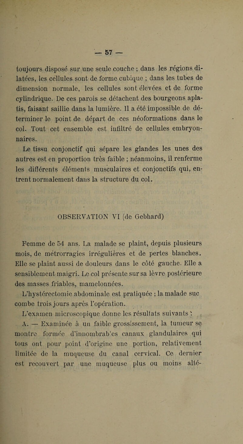 toujours disposé sur une seule couche ; dans les régions di¬ latées, les cellules sont de forme cubique ; dans les tubes de dimension normale, les cellules sont élevées et de forme cylindrique. De ces parois se détachent des bourgeons apla¬ tis, faisant saillie dans la lumière. 11 a été impossible de dé¬ terminer le point de départ de ces néoformations dans le col. Tout cet ensemble est infiltré de cell.ules embryon¬ naires. Le tissu conjonctif qui sépare les glandes les unes des autres est en proportion très faible ; néanmoins, il renferme les différents éléments musculaires et conjonctifs qui, en¬ trent normalement dans la structure du col. OBSERVATION VI (de Gebhard) Femme de 54 ans. La malade se plaint, depuis plusieurs mois, de métrorragies irrégulières et de pertes blanches. Elle se plaint aussi de douleurs dans le côté gauche. Elle a sensiblement maigri. Le col présente sur sa lèvre postérieure des masses friables, mamelonnées. L’hystérectomie abdominale est pratiquée ; la malade suc combe trois jours après l’opération. L'examen microscopique donne les résultats suivants ' A. — Examinée à un faible grossissement, la tumeur se montre formée d’innombrab'es canaux glandulaires qui tous ont pour point d’origine une portion, relativement limitée de la muqueuse du canal cervical. Ce dernier est recouvert par une muqueuse plus ou moins alté-