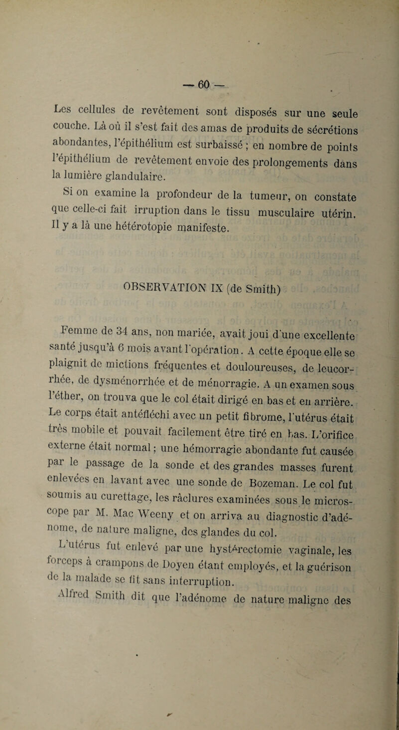 Les cellules de revêtement sont disposés sur une seule couche. Là où il s’est fait des amas de produits de sécrétions abondantes, l’épithélium est surbaissé ; en nombre de points l’épithélium de revêtement envoie des prolongements dans la lumière glandulaire. Si on examine la profondeur de la tumeur, on constate que celle-ci fait irruption dans le tissu musculaire utérin. Il y a là une hétérotopie manifeste. OBSERVATION IX (de Smith) Femme de 34 ans, non mariée, avait joui d'une excellente santé jusqu’à 6 mois avant l’opération. A cette époque elle se plaignit de mictions fréquentes et douloureuses, de leucor¬ rhée, de dysménorrhée et de ménorragie. A un examen sous l’éther, on trouva que le col était dirigé en bas et en arrière. Le corps était antéfléchi avec un petit fibrome, l’utérus était très mobile et pouvait facilement être tiré en bas. I/orifice externe était normal ; une hémorragie abondante fut causée par le passage de la sonde et des grandes masses furent enlevées en lavant avec une sonde de Bozeman. Le col fut soumis au curettage, les raclures examinées sous le micros¬ cope par M. Mac Weeny et on arriva au diagnostic d’adé¬ nome, de nature maligne, des glandes du col. L’uterus fut enlevé par une hystérectomie vaginale, les forceps a crampons de Doyen étant employés, et la guérison de la malade se tit sans interruption. Alfred Smith dit que l’adénome de nature maligne des