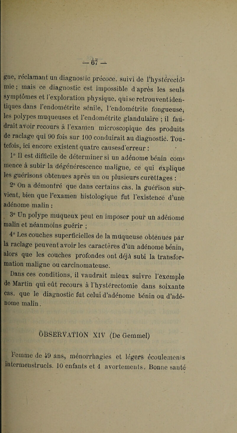 grie, léclamant un diagnoslic précoce, suivi de l^hystérectd^ mie; mais ce diagnostic est impossible d'après les seuls symptômes et 1 exploration physique, qui se retrouventiden- tiques dans 1 endométrite séniie, l’endométrite fongueuse^ les polypes muqueuses et l’endométrite glandulaire ; il fau¬ drait avoir recours à l’examen microscopique des produits de raclage qui 90 fois sur 100 conduirait au diagnostic. Tou¬ tefois, ici encore existent quatre causesd erreur : 1 11 est difficile de déterminer si un adénome bénin com¬ mence à subir la dégénérescence maligne, ce qui ëxplique les guérisons obtenues apres un ou plusieurs curêttages .* 2'’ On a démontré que dans certains cas, la guéfison sür^ vient, bien que l’examen histologique fiit l’éxistehcé d^unb adénome malin : 3° Ün polype muqueux peut en imposer pouf un adériomë malin et néanmoins guérir ; 4 Les couches superficielles de la müqueüsé obtenues par la raclage peuvent avoir les caractères d’un adénome bénin, alors que les couches profondes ont déjà subi la trahsfor^ mation maligne ou carcinomateuse. Dans ces conditions, il vaudrait mieux suivre Dèxempîe de Martin qui eût recours à l'hystérectomie dans Soixante cas, que le diagnostic fut celui d’adénome bénin ou d^adé- Dome malin. Observation xiv (DeOemmel) Femme de 49 ânS^ méiiorrhagies et légers écoulemenis iütermenstrucls. 10 enfants et 4 avortemeiils. Bonne santé