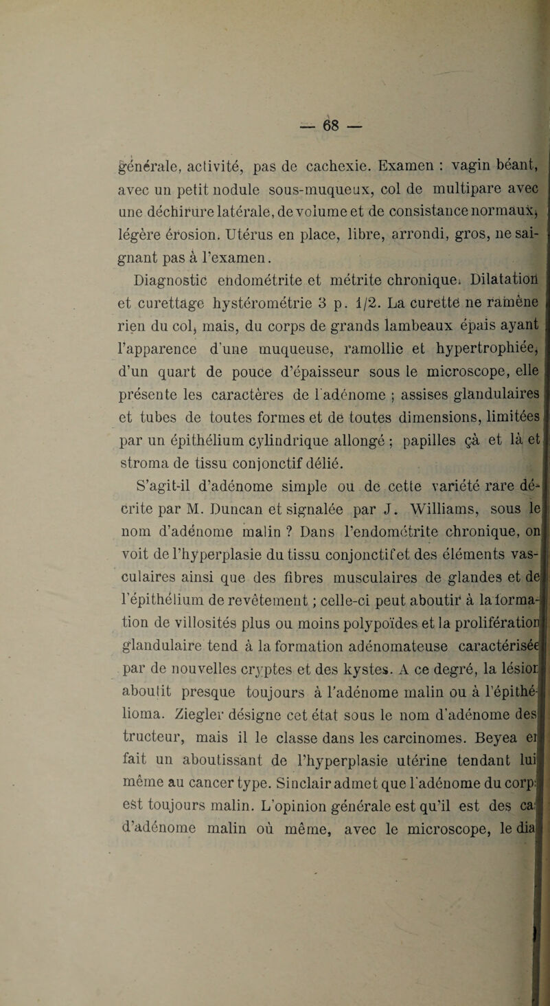 générale, activité, pas de cachexie. Examen ; vagin béant, avec un petit nodule sous-muqueux, col de multipare avec une déchirure latérale, de volume et de consistance normaux^ légère érosion. Utérus en place, libre, arrondi, gros, ne sai¬ gnant pas à l’examen. Diagnostic endométrite et métrite chronique^ Dilatatioh et curettage hystérométrie 3 p. 1/2. La curetté ne ramène rien du col^ mais, du corps de grands lambeaux épais ayant l’apparence d’une muqueuse, ramollie et hypertrophiée, d’un quart de pouce d’épaisseur sous le microscope, elle présente les caractères de l'adénome ; assises glandulaires et tubes de toutes formes et de toutes dimensions, limitées par un épithélium cylindrique allongé ; papilles çà et là et stroma de tissu conjonctif délié. S’agit-il d’adénome simple ou de cette variété rare dé^ crite par M. Duncan et signalée par J. Williams, sous le nom d’adénome malin ? Dans l’endométrite chronique, on voit de l’hyperplasie du tissu conjonctif et des éléments vas¬ culaires ainsi que des fibres musculaires de glandes et de l’épithélium de revêtement ; celle-ci peut aboutir* à la forma¬ tion de villosités plus ou moins polypoïdes et la prolifération glandulaire tend à la formation adénomateuse caractérisée par de nouvelles cryptes et des kystes. A ce degré, la lésiori aboulit presque toujours à Tadénome malin ou à l’épithé- lioma. Ziegler désigne cet état sous le nom d’adénome desl tructeur, mais il le classe dans les carcinomes. Beyea ei| fait un aboutissant de l’hyperplasie utérine tendant luil même au cancer type. Sinclair admet que l'adénome du corpi est toujours malin. L’opinion générale est qu’il est des cal d’adénome malin où même, avec le microscope, le dial