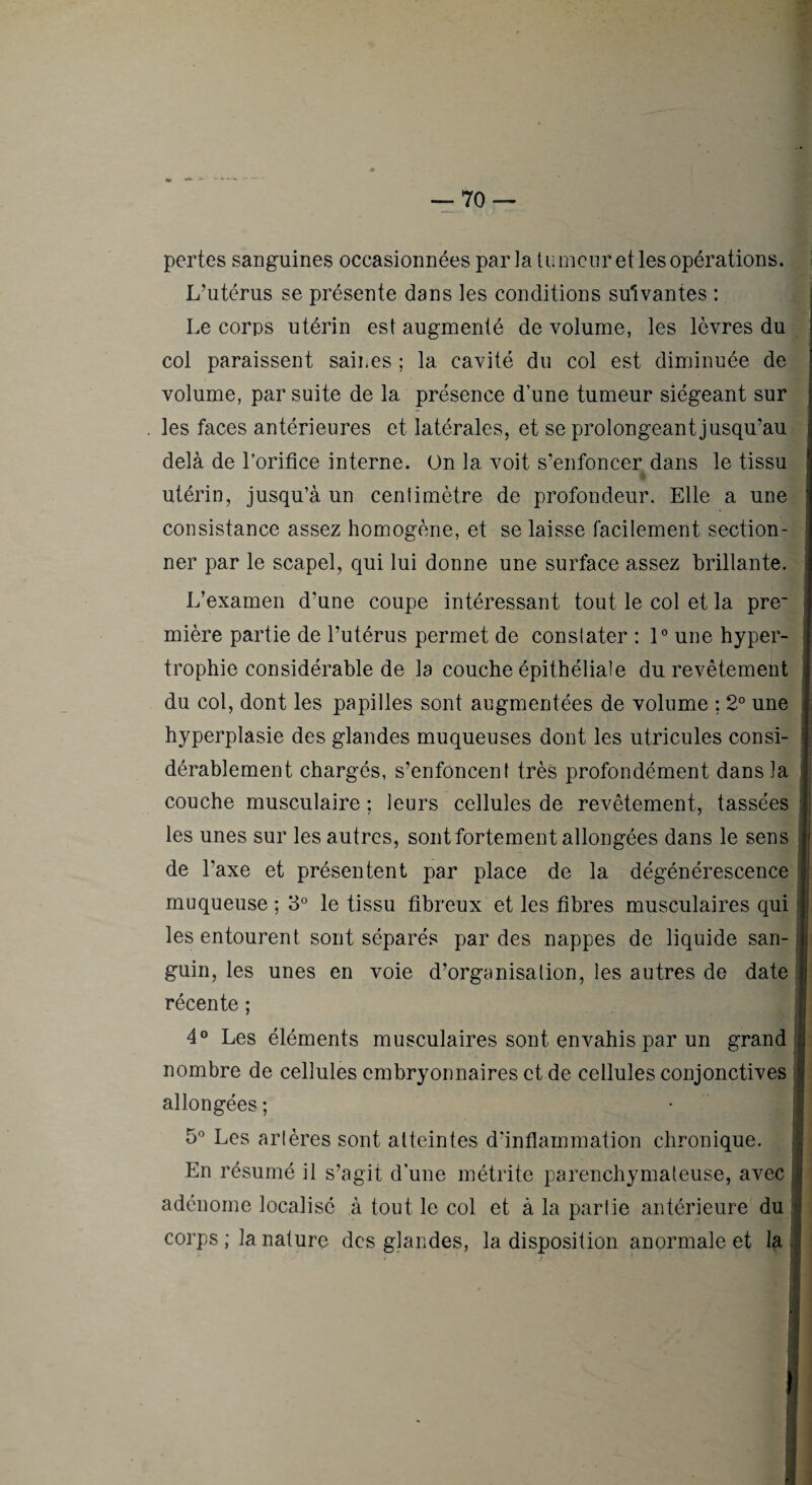 pertes sanguines occasionnées par la tu mciir et les opérations. L’utérus se présente dans les conditions suivantes : Le corps utérin est augmenté de volume, les lèvres du col paraissent saines ; la cavité du col est diminuée de volume, par suite de la présence d’une tumeur siégeant sur les faces antérieures et latérales, et se prolongeant jusqu’au delà de l’orifice interne. On la voit s’enfoncer dans le tissu utérin, jusqu’à un centimètre de profondeur. Elle a une consistance assez homogène, et se laisse facilement section- ^ ner par le scapel, qui lui donne une surface assez brillante. L’examen d’une coupe intéressant tout le col et la pre~ î mière partie de l’utérus permet de constater : 1° une hyper- ' trophie considérable de la couche épithéliale du revêtement du col, dont les papilles sont augmentées de volume ; 2° une hyperplasie des glandes muqueuses dont les utricules consi- ' dérablement chargés, s’enfoncent très profondément dans la i couche musculaire ; leurs cellules de revêtement, tassées ; les unes sur les autres, sont fortement allongées dans le sens de l’axe et présentent par place de la dégénérescence muqueuse ; 3° le tissu fibreux et les fibres musculaires qui les entourent sont séparés par des nappes de liquide san- i guin, les unes en voie d’organisation, les autres de date récente ; 4® Les éléments musculaires sont envahis par un grand ; nombre de cellules embryonnaires et de cellules conjonctives ; allongées ; • : 5® Les artères sont atteintes d’inflammation chronique. En résumé il s’agit d’une métrite parenchymateuse, avec i adénome localisé à tout le col et à la partie antérieure du | corps ; la nature des glandes, la disposition anormale et la.