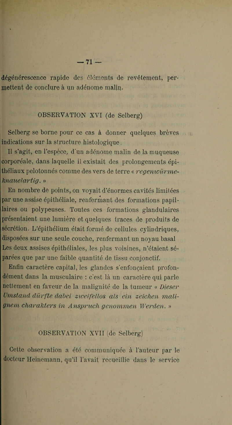 dégénérescence rapide des élcmonts de reyêiement, per- ipettent de conclure à un adénome maUp, OBSERVATION XVI (de Selberg) Selberg se borne pour ce cas à donner quelques brèves indications sur la structure histologique. Il s’agit, en l’espèce, d’un adénome malin de la muqueuse corporéale, dans laquelle il existait des prolongements épi¬ théliaux pelotonnés comme des vers de terre « regenwüyme- 'knaiieJartig. » En nombre de points, on voyait d’énormes cavités limitées par une assise épithéliale, renfermant des formations papil¬ laires ou polypeuses. Toutes ces formations glandulaires présentaient une lumière et quelques traces de produits de sécrétion. L’épithélium était formé de cellules cylindriques, disposées sur une seule couche, renfermant un noyau basal Les deux assises épithéliales, les plus voisines, n’étaient sé¬ parées que par une faible quantité de tissu conjonctif. Enfin caractère capital, les glandes s’enfonçaient profon¬ dément dans la musculaire : c’est là un caractère qui parle nettement en faveur de la malignité de la tumeur « Dieser Umstand dürfte dabei zwelfellos als ein zeichen mali¬ gne m char ailiers in Anspruch genommen Werden. » OBSERVATION XVII (de Selberg) Cette observation a été communiquée à l’auteur par le docteur Heinemann, qu’il l’avait recueillie dans le service