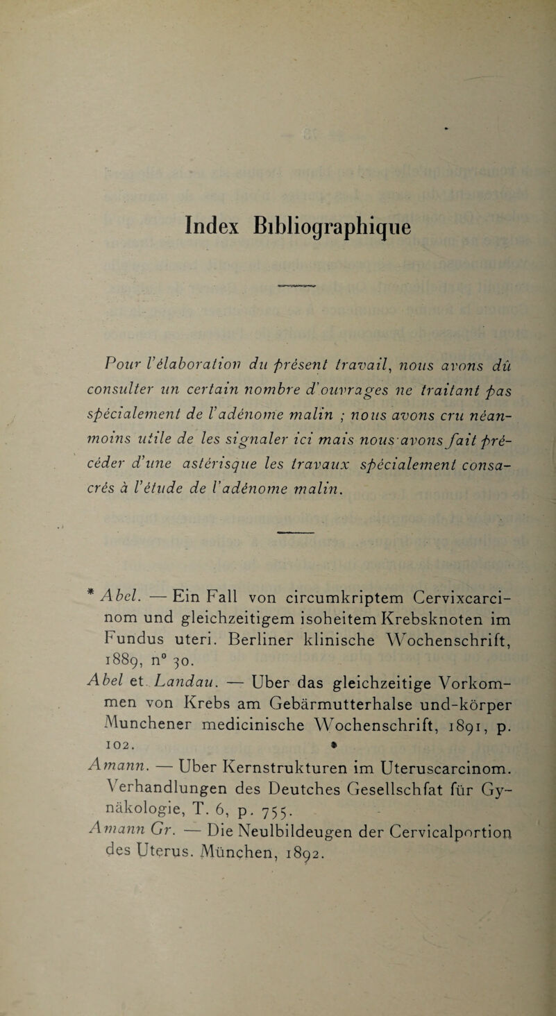 Index Bibliographique Pour Vélaboration du présent travail^ nous avons dû consulter un certain nombre d'ouvrages ne traitant pas spécialement de Vadénome malin ; nous avons cru néan¬ moins utile de les signaler ici mais nous'avons fait pré¬ céder d’une astérisque les travaux spécialement consa¬ crés à l’étude de Vadénome malin. * Abel. — Ein Fall von circumkriptem Cervixcarci- nom und gleichzeitigem isoheitem Krebsknoten im Fundus uteri. Berliner klinische Wochenschrift, 1889, n° 30. Abel et. Landau. — Uber das gleichzeitige Vorkom- men von Krebs am Gebârmutterhalse und-kôrper Munchener medicinische Wochenschrift, 1891, p. 102. • Amann. — Uber Kernstrukturen im Uteruscarcinom. Verhandlungen des Deutches Gesellschfat für Gy~ nàkologie, T. 6, p. 755. Amann Gr. — Die Neulbildeugen der Cervicalportion