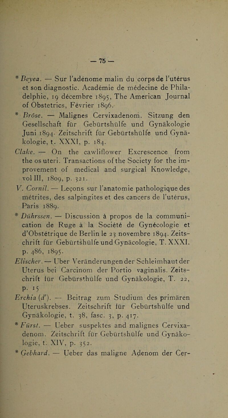 4 — 75 — * Beyea. — Sur Tadénome malin du corps de Tutérus et son diagnostic. Académie de médecine de Phila¬ delphie, 19 décembre 1895, The American Journal of Obstetrics, Février 1896. ^ Brôse. — Malignes Cervixadenom. Sitzung den Gesellschaft für Gebürtshülfe und Gynâkologie Juni 1894. Zeitschrift für Gebürtshülfe und Gynà- kologie, t. XXXI, p. 184. Clake. — On the cawliflower Excrescence from the osuteri. Transactions ofthe Society for the im- provement of medical and surgical Knowledge, vol III, 1809, p. 321. V. Cornil. — Leçons sur l’anatomie pathologique des métrites, des salpingites et des cancers de l’utérus, Paris 1889. ^ Dührssen. — Discussion à propos de la communi¬ cation de Ruge à la Société de Gynécologie et d’Obstétrique de Berlin le 23 novembre 1894. Zeits¬ chrift für Gebürtshülfe und Gynâcologie, T. XXXI. p. 486, 1895. Elischer.— Uber Verânderungen der Schleimhaut der Utérus bel Carcinom der Portio vaginalis. Zeits¬ chrift lür Gebürsthülfe und Gynâkologie, T. 22, p. 15 Erchia (d’). — Beitrag zum Studiurn des primâren Uteruskrebses. Zeitschrift lür Gebürtshülfe und Gynâkologie, t. 38, fasc. 3, p. 417. ^ Eürst. — Ueber suspektes and malignes Cervixa¬ denom. Zeitschrift für Gebürtshülfe und Gynâko¬ logie, t: XIV, p. 352. Gebhard. — Ueber das maligne A^enom der Cer-