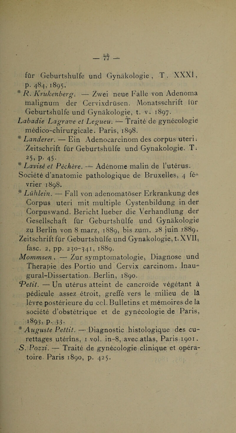 für Geburtshulfe und Gynakologie , T . XXXl, p. 484,1895. ^ R.. KriiJcenber^> — Zwei neue Falle von Adenoma mallgnum der Cervixdrüsen. Monatsschrift iüf Geburtshülfe und Gynakologie, t. v. 1897. Labadie Lagrave et Legiieu. — Traité de gynécologie médico-chirurgicale. Paris, 1898. Landerer. — Ein AdenocarcinOm des cbrpus uteri; Zeitschrift für Geburtshülfe und Gynakologie. T; 25,p. 45. ^ Lavisé et Péchère. Adénome malin de Tutérus. Société d’anatomie pathologique de Bruxelles, 4 fé¬ vrier 1898. Lühlein. — Fall von adenomatôser Erkrankung deé Corpus uteri mit multiple Cystenbildung in dei* Corpuswand. Bericht lueber die Verhandlung der Gesellschaft für Geburtshülfe und Gynâkologie zu Berlin von 8 marz^ 1889, bis zum, 28 juin 1889* Zeitschrift für Geburtshülfe und Gynakologie A- fasc. 2, pp. 230-341, 1889. Mommsen * — Zur symptomatologie^ Diagnose und Theraf)ie des Portio und Gervix carcinom» Inau-^ gural-Disseftation. Berlin^ 1890. Retit. —■ Un utérus atteint de cancroïde végétant à pédicule assez étroit, greffé vers le milieu de là lèvre postérieure du ccl. Bulletins et mémoires de la société d’obstétrique et de gynécologie de Paris, 1893.P-3.3- . '^Auguste Pettit. — Diagnostic histologique des cu¬ rettages utérins, i vol. in-8, avec atlas, Paris 1901. S. Pozzi. — Traité de gynécologie clinique et opéra¬ toire. Paris 1890, p. 425.