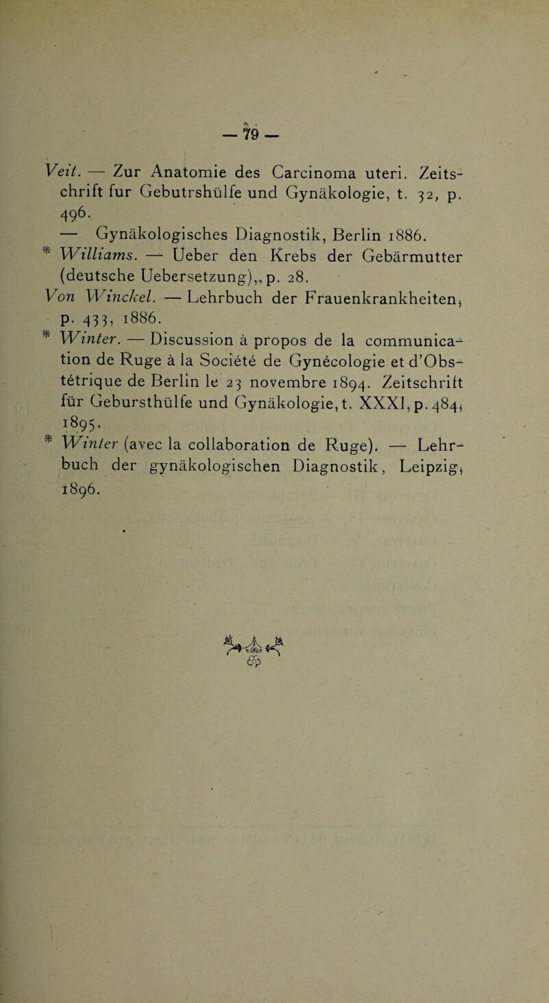 Veit. — Zur Anatomie des Carcinoma uteri. Zeits¬ chrift fur Gebutrshülfe und Gynâkologie, t. 32, p. 496. — Gynâkologisches Diagnostik, Berlin 1886* ^ Williams. — Ueber den Krebs der Gebârmutter (deutsche Uebersetzung),.p. 28. Von Winckel. — Lehrbuch der Frauenkrankheitenj p. 433, 1886. ^ Winter. — Discussion à propos de la communica¬ tion de Ruge à la Société de Gynécologie et d’Obs- tétrique de Berlin le 23 novembre 1894. Zeitschrift fur Gebursthülfe und Gynâkologie, t- XXXI, p. 484^ 1895. ^ Winter (avec la collaboration de Ruge). — Lehr¬ buch der gynâkologischen Diagnostik, Leipzig^ 1896.