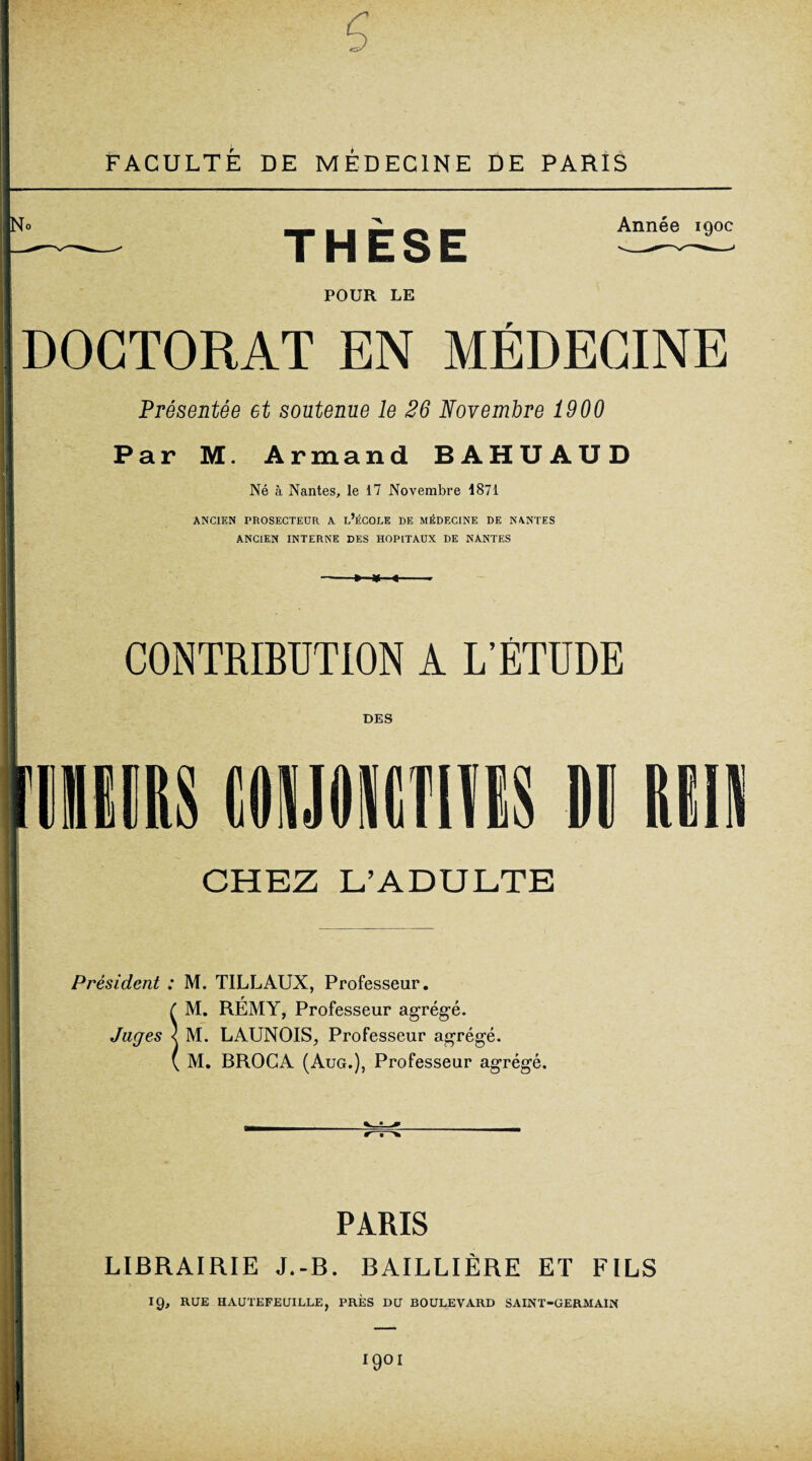 FACULTÉ DE MÉDECINE DE PARIS THÈSE POUR LE Année 190c DOCTORAT EN MÉDECINE Présentée et soutenue le 26 Novembre 1900 Par M. Armand BAHUAUD Né à Nantes, le 17 Novembre 1871 ANCIEN PROSECTEUR A L’ÉCOLE DE MÉDECINE DE NANTES ANCIEN INTERNE DES HOPITAUX DE NANTES CONTRIBUTION A L’ÉTUDE DES riiËiiRS mmmm m un CHEZ L’ADULTE _ Président : M. TILLAUX, Professeur. t M. RÉMY, Professeur agrégé. Juges < M. LAUNOIS, Professeur agrégé. ( M. BROCA (Aug.), Professeur agrégé. PARIS LIBRAIRIE J.-B. BAILLIÈRE ET FILS 19, RUE HAUTEFEUILLE, PRÈS DU BOULEVARD SAINT-GERMAIN IQOI !