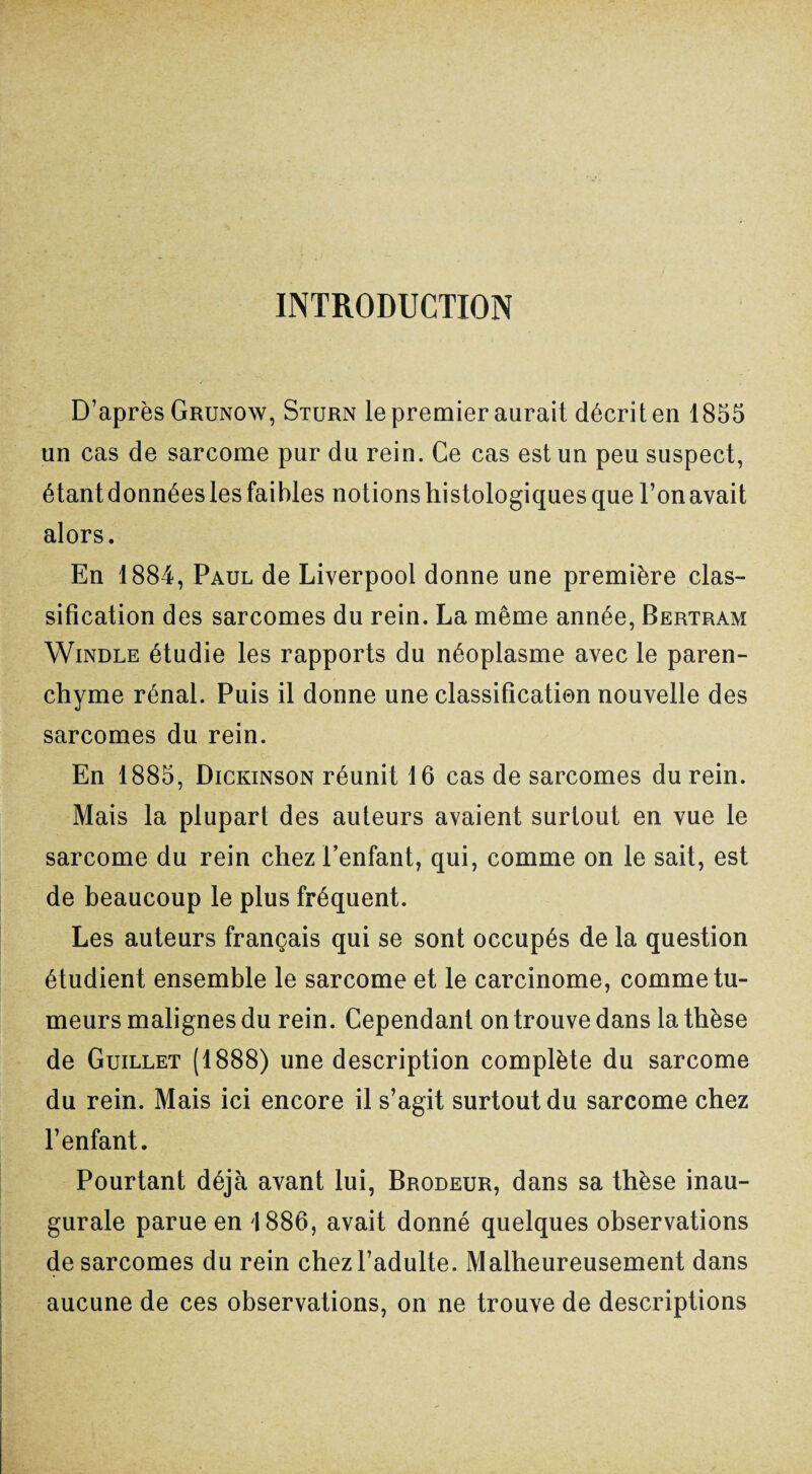 INTRODUCTION D’après Grunow, Sturn le premier aurait décrit en 1855 un cas de sarcome pur du rein. Ce cas est un peu suspect, étantdonnées les faibles notions histologiques que l’on avait alors. En 1884, Paul de Liverpool donne une première clas¬ sification des sarcomes du rein. La même année, Bertram Windle étudie les rapports du néoplasme avec le paren¬ chyme rénal. Puis il donne une classification nouvelle des sarcomes du rein. En 1885, Dickinson réunit 16 cas de sarcomes du rein. Mais la plupart des auteurs avaient surtout en vue le sarcome du rein chez Tentant, qui, comme on le sait, est de beaucoup le plus fréquent. Les auteurs français qui se sont occupés de la question étudient ensemble le sarcome et le carcinome, comme tu¬ meurs malignes du rein. Cependant on trouve dans la thèse de Guillet (1888) une description complète du sarcome du rein. Mais ici encore il s’agit surtout du sarcome chez l’enfant. Pourtant déjà avant lui, Brodeur, dans sa thèse inau¬ gurale parue en 1886, avait donné quelques observations de sarcomes du rein chez l’adulte. Malheureusement dans aucune de ces observations, on ne trouve de descriptions