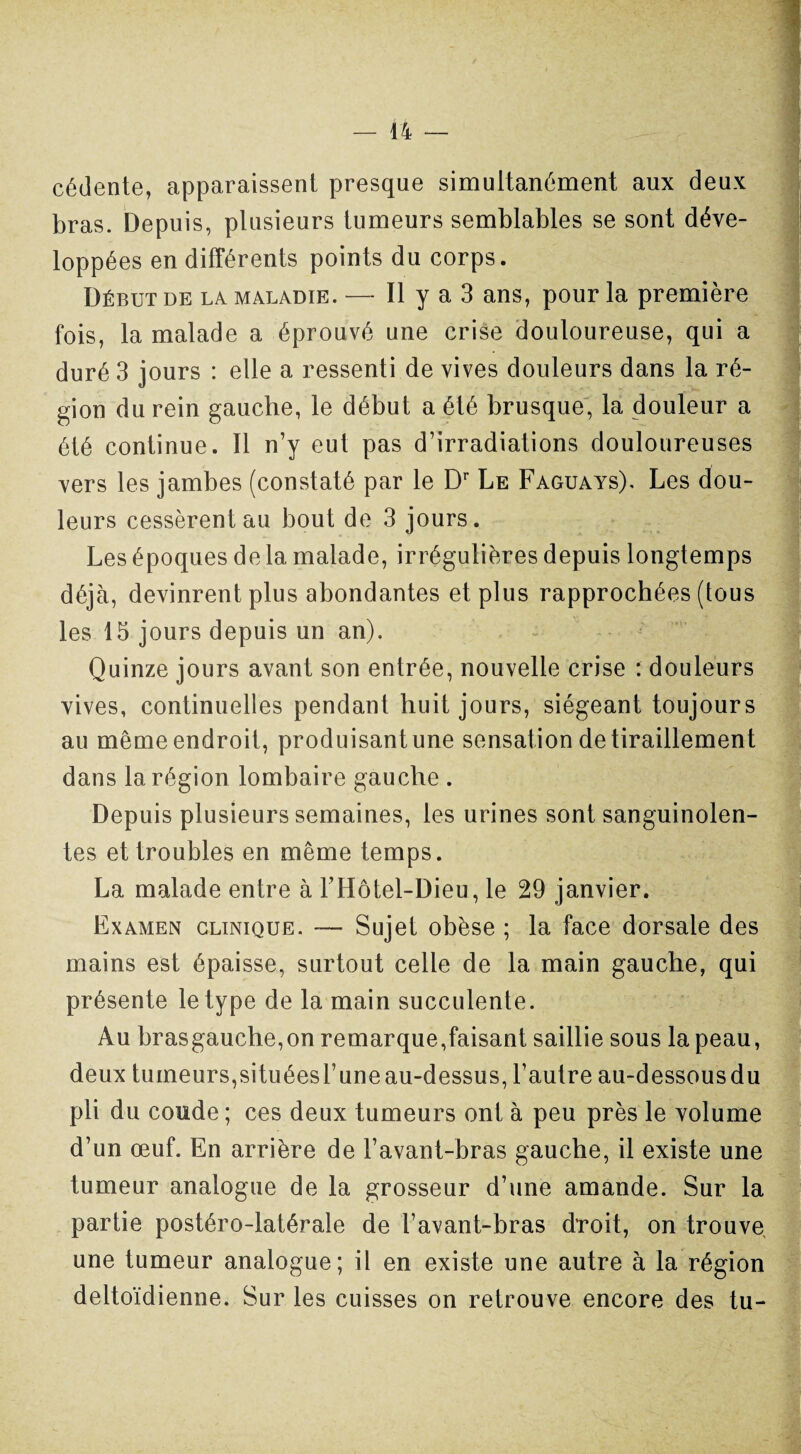 cédente, apparaissent presque simultanément aux deux bras. Depuis, plusieurs tumeurs semblables se sont déve¬ loppées en différents points du corps. Début de la maladie. — Il y a 3 ans, pour la première fois, la malade a éprouvé une crise douloureuse, qui a duré 3 jours : elle a ressenti de vives douleurs dans la ré¬ gion du rein gauche, le début a été brusque, la douleur a été continue. Il n’y eut pas d’irradiations douloureuses vers les jambes (constaté par le Dr Le Faguays). Les dou¬ leurs cessèrent au bout de 3 jours. Les époques de la malade, irrégulières depuis longtemps déjà, devinrent plus abondantes et plus rapprochées (tous les 15 jours depuis un an). Quinze jours avant son entrée, nouvelle crise : douleurs vives, continuelles pendant huit jours, siégeant toujours au même endroit, produisantune sensation de tiraillement dans la région lombaire gauche . Depuis plusieurs semaines, les urines sont sanguinolen¬ tes et troubles en même temps. La malade entre à l’Hôtel-Dieu, le 29 janvier. Examen clinique. — Sujet obèse ; la face dorsale des mains est épaisse, surtout celle de la main gauche, qui présente le type de la main succulente. Au brasgauche,on remarque,faisant saillie sous la peau, deux tumeurs,situéesl’uneau-dessus, l’autre au-dessousdu pli du coude ; ces deux tumeurs ont à peu près le volume d’un œuf. En arrière de l’avant-bras gauche, il existe une tumeur analogue de la grosseur d’une amande. Sur la partie postéro-latérale de l’avant-bras droit, on trouve une tumeur analogue; il en existe une autre à la région deltoïdienne. Sur les cuisses on retrouve encore des tu-