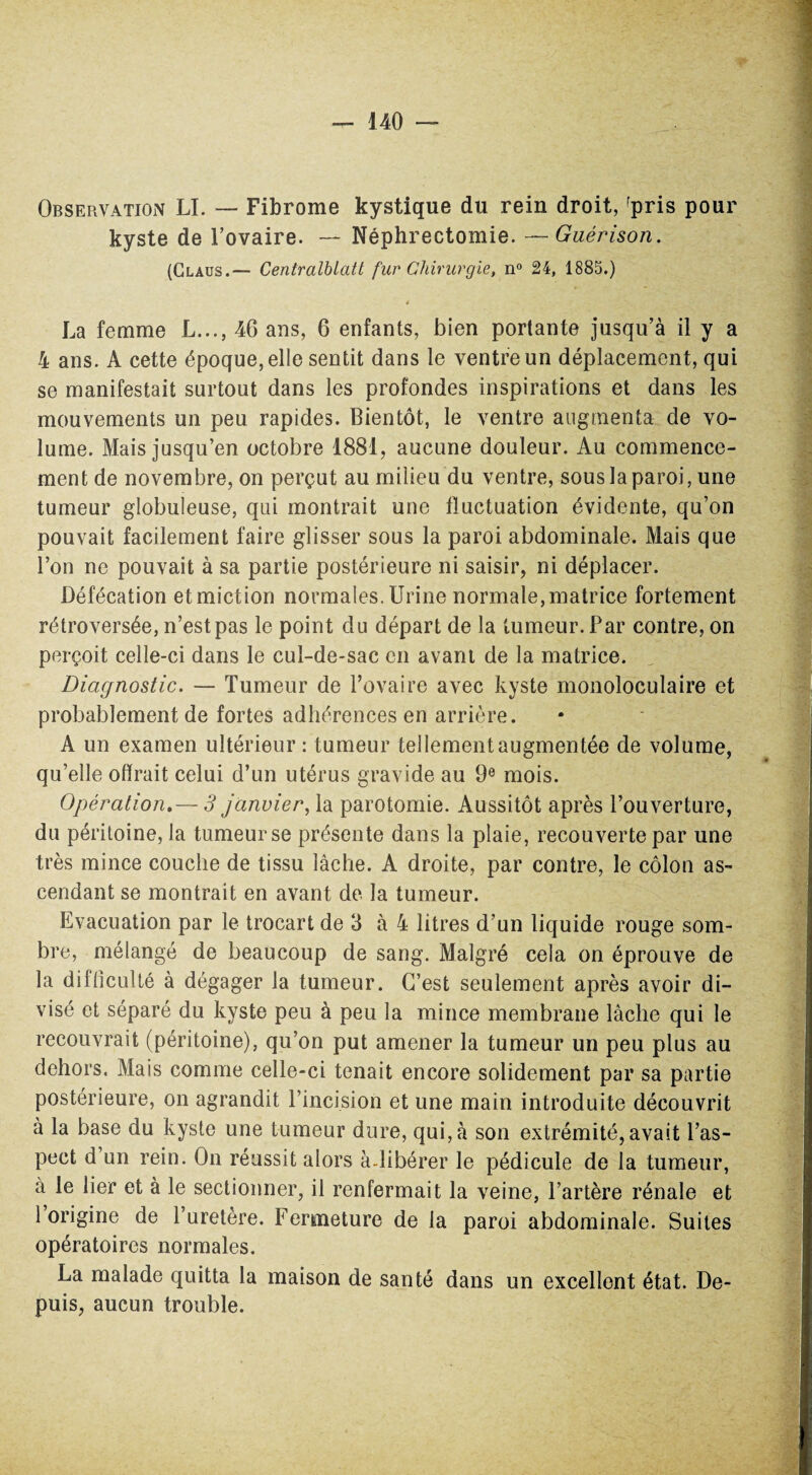 Observation LI. — Fibrome kystique du rein droit, fpris pour kyste de l’ovaire. — Néphrectomie. —Guérison. (Claus.— Centralblatt fur Chirurgie, n° 24, 1883.) t La femme L..., 46 ans, 6 enfants, bien portante jusqu’à il y a 4 ans. A cette époque, elle sentit dans le ventre un déplacement, qui se manifestait surtout dans les profondes inspirations et dans les mouvements un peu rapides. Bientôt, le ventre augmenta de vo¬ lume. Mais jusqu’en octobre 1881, aucune douleur. Au commence¬ ment de novembre, on perçut au milieu du ventre, sous la paroi, une tumeur globuleuse, qui montrait une fluctuation évidente, qu’on pouvait facilement faire glisser sous la paroi abdominale. Mais que l’on ne pouvait à sa partie postérieure ni saisir, ni déplacer. Défécation et miction normales. Urine normale, matrice fortement rétroversée, n’est pas le point du départ de la tumeur. Par contre, on perçoit celle-ci dans le cul-de-sac en avant de la matrice. Diagnostic. — Tumeur de l’ovaire avec kyste monoloculaire et probablement de fortes adhérences en arrière. A un examen ultérieur : tumeur tellement augmentée de volume, qu’elle offrait celui d’un utérus gravide au 9e mois. Opération.— 3 janvier, la parotomie. Aussitôt après l’ouverture, du péritoine, la tumeur se présente dans la plaie, recouverte par une très mince couche de tissu lâche. A droite, par contre, le côlon as¬ cendant se montrait en avant de la tumeur. Evacuation par le trocart de 3 à 4 litres d’un liquide rouge som¬ bre, mélangé de beaucoup de sang. Malgré cela on éprouve de la difficulté à dégager la tumeur. C’est seulement après avoir di¬ visé et séparé du kyste peu à peu la mince membrane lâche qui le recouvrait (péritoine), qu’on put amener la tumeur un peu plus au dehors. Mais comme celle-ci tenait encore solidement par sa partie postérieure, on agrandit l’incision et une main introduite découvrit à la base du kyste une tumeur dure, qui, à son extrémité, avait l’as¬ pect d un rein. On réussit alors à.libérer le pédicule de la tumeur, à le lier et à le sectionner, il renfermait la veine, l’artère rénale et 1 origine de l’uretère. Fermeture de la paroi abdominale. Suites opératoires normales. La malade quitta la maison de santé dans un excellent état. De¬ puis, aucun trouble.