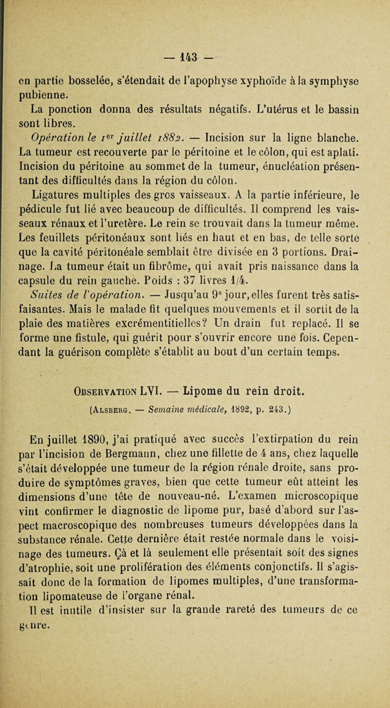 en partie bosselée, s’étendait de l’apophyse xyphoïde à la symphyse pubienne. La ponction donna des résultats négatifs. L’utérus et le bassin sont libres. Opération le /er juillet 1882. — Incision sur la ligne blanche. La tumeur est recouverte par le péritoine et le côlon, qui est aplati. Incision du péritoine au sommet de la tumeur, énucléation présen¬ tant des difficultés dans la région du côlon. Ligatures multiples des gros vaisseaux. A la partie inférieure, le pédicule fut lié avec beaucoup de difficultés. Il comprend les vais¬ seaux rénaux et l’uretère. Le rein se trouvait dans la tumeur même. Les feuillets péritonéaux sont liés en haut et en bas, de telle sorte que la cavité péritonéale semblait être divisée en 3 portions. Drai¬ nage. La tumeur était un fibrome, qui avait pris naissance dans la capsule du rein gauche. Poids : 37 livres 1/4. Suites de l'opération. — Jusqu’au 9e jour, elles furent très satis¬ faisantes. Mais le malade fit quelques mouvements et il sortit de la plaie des matières excrémentitielles? Un drain fut replacé. Il se forme une fistule, qui guérit pour s’ouvrir encore une fois. Cepen¬ dant la guérison complète s’établit au bout d’un certain temps. Observation LYI. — Lipome du rein droit. (Alsberg. — Semaine médicale, 1892, p. 243.) En juillet 1890, j’ai pratiqué avec succès l’extirpation du rein par l’incision de Bergmann, chez une fillette de 4 ans, chez laquelle s’était développée une tumeur de la région rénale droite, sans pro¬ duire de symptômes graves, bien que cette tumeur eût atteint les dimensions d’une tête de nouveau-né. L’examen microscopique vint confirmer le diagnostic de lipome pur, basé d’abord sur l’as¬ pect macroscopique des nombreuses tumeurs développées dans la substance rénale. Cette dernière était restée normale dans le voisi¬ nage des tumeurs. Çà et là seulement elle présentait soit des signes d’atrophie, soit une prolifération des éléments conjonctifs. Il s’agis¬ sait donc de la formation de lipomes multiples, d’une transforma¬ tion lipomateuse de l’organe rénal. Il est inutile d’insister sur la grande rareté des tumeurs de ce g aire.