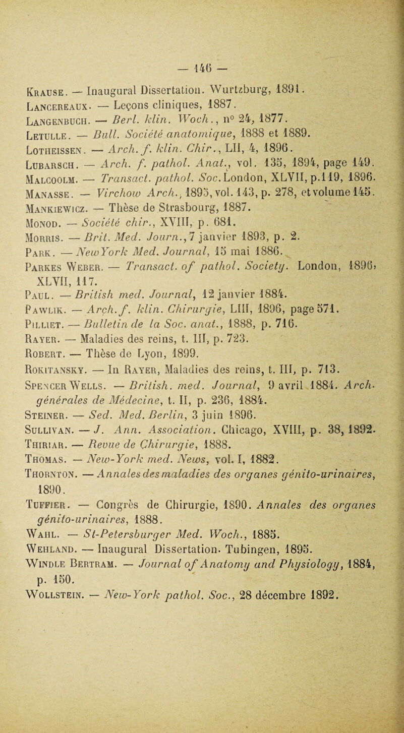 Krause. — Inaugural Dissertation. Wurtzburg, 1891. Lancereaux. — Leçons cliniques, 1887. Langenbuch. — Berl. klin. Woch., n° 24, 1877. Letulle. — Bail. Société anatomique, 1888 et 1889. Lotheissen. — Arch. f. klin. Chir., LU, 4, 1896. Lubarsch. — Arch. f. pathol. Anat., vol. 135, 1894, page 149. Malcoolm. — Transact. pathol. Soc. London, XLVII, p. 119, 1896. Manasse. — Virchow Arch.., 1893, vol. 143, p. 278, etvjolume 145. Mankiewicz. — Thèse de Strasbourg, 1887. Monod. — Société chir., XVIII, p. 681. Morris. — Brit. Med. Journ.,1 janvier 1893, p. 2. Park. —NewYork Med. Journal, 13 mai 1886. Parkes Weber. — Transact. of pathol. Society. London, 1896» XLVII, 117. Paul. —British med. Journal, 12 janvier 1884. Pawlik. — Arçh.f. klin. Chirurgie, LUI, 1896, page 571. Pilliet. — Bulletin de la Soc. anat., 1888, p. 716. Piayer. — Maladies des reins, t. III, p. 723. Robert. — Thèse de Lyon, 1899. Rokitansky. — In Rayer, Maladies des reins, t. III, p. 713. Spencer Wells. —British. med. Journal, 9 avril 1884. Arch. générales de Médecine, t. II, p. 236, 1884. Steiner. — Sed. Med. Berlin, 3 juin 1896. Sullivan. — J. Ann. Association. Chicago, XVIII, p. 38,1892. Thiriar. — Bevue de Chirurgie, 1888. Thomas. — New-York med. News, vol. I, 1882. Thornton. —Annales des maladies des organes génito-urinaires, 1890. Tuffier. — Congrès de Chirurgie, 1890. Annales des organes génito-urinaires, 1888. Wahl. — St-Petersburger Med. Woch., 1885. Wehland. — Inaugural Dissertation. Tubingen, 1895. Windle Bertram. — Journal of Anatomy and Physiology, 1884, p. 150. Wollstein. — New-York pathol. Soc., 28 décembre 1892.