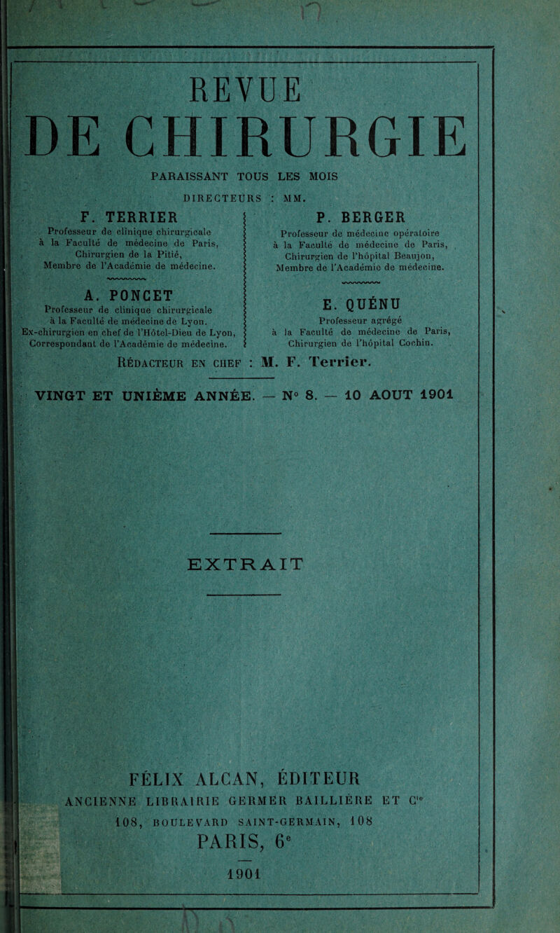 REVUE DE CHIRURGIE PARAISSANT TOUS LES MOIS DIRECTEURS : MM. F. TERRIER Professeur de clinique chirurgicale à la Faculté de médecine de Paris, Chirurgien de la Pitié, Membre de l’Académie de médecine. A. PONGET Professeur de clinique chirurgicale à la Faculté de médecine de Lyon. Ex-chirurgien en chef de l’Hôtel-Dieu de Lyon, Correspondant de l’Académie de médecine. P. BERGER Professeur de médecine opéraloire à la Faculté de médecine de Paris, Chirurgien de l’hôpital Beaujon, Membre de l’Académie de médecine. E. QUÉNU Professeur agrégé à la Faculté de médecine de Paris, Chirurgien de l’hôpital Cochin. Rédacteur en chef : M. F. Terrier. VINGT ET UNIÈME ANNÉE. — N° 8. — 10 AOUT 1901 EXTRAIT FÉLIX ALCAN, ÉDITEUR ANCIENNE LIBRAIRIE GERMER BAILLIÈRE ET C 108, BOULEVARD SAINT-GERMAIN, 108 PARIS, 6e 1901