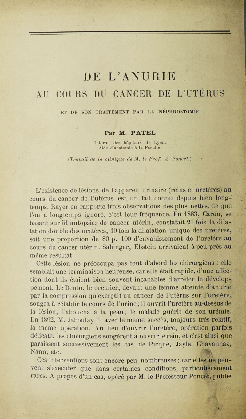 DE L’ANURIE , AU COURS DU CANCER DE L’UTÉRUS ET DE SON TRAITEMENT PAR LA NÉPHROSTOMIE Par M. PATEL Interne des hôpitaux de Lyon, Aide d’anatomie à la Faculté. (Travail de la clinique de M. le Prof. A. Poucet.) L’existence de lésions de l'appareil urinaire (reins el uretères) au cours du cancer de l’utérus est un fait connu depuis bien long¬ temps. Rayer en rapporte trois observations des plus nettes. Ce que l’on a longtemps ignoré, c’est leur fréquence. En 1883, Caron, se basant sur 51 autopsies de cancer utérin, constatait 21 fois la dila¬ tation double des uretères, 19 fois la dilatation unique des uretères, soit une proportion de 80 p. 100 d’envahissement de l’uretère au cours du cancer utérin. Sabinger, Ebstein arrivaient à peu près au même résultat. Cette lésion ne préoccupa pas tout d’abord les chirurgiens : elle semblait une terminaison heureuse, car elle était rapide, d’une affec¬ tion dont ils étaient bien souvent incapables d’arrêter le dévelop¬ pement. Le Dentu, le premier, devant une femme atteinte d’anurie par la compression qu’exerçait un cancer de l’utérus sur l’uretère, songea à rétablir le cours de l’urine; il ouvrit l’uretère au-dessus de la lésion, l’aboucha à la peau; le malade guérit de son urémie. En 1892, M. Jaboulay fit avec le même succès, toujours très relatif, la même opération. Au lieu d’ouvrir l’uretère, opération parfois délicate, les chirurgiens songèrent à ouvrir le rein, et c’est ainsi que paraissent successivement les cas de Picqué, Jayle, Chavannaz, Nanu, etc. Ces interventions sont encore peu nombreuses ; car elles ne peu¬ vent s’exécuter que dans certaines conditions, particulièrement rares. A propos d’un cas, opéré par M. le Professeur Poncet, publié