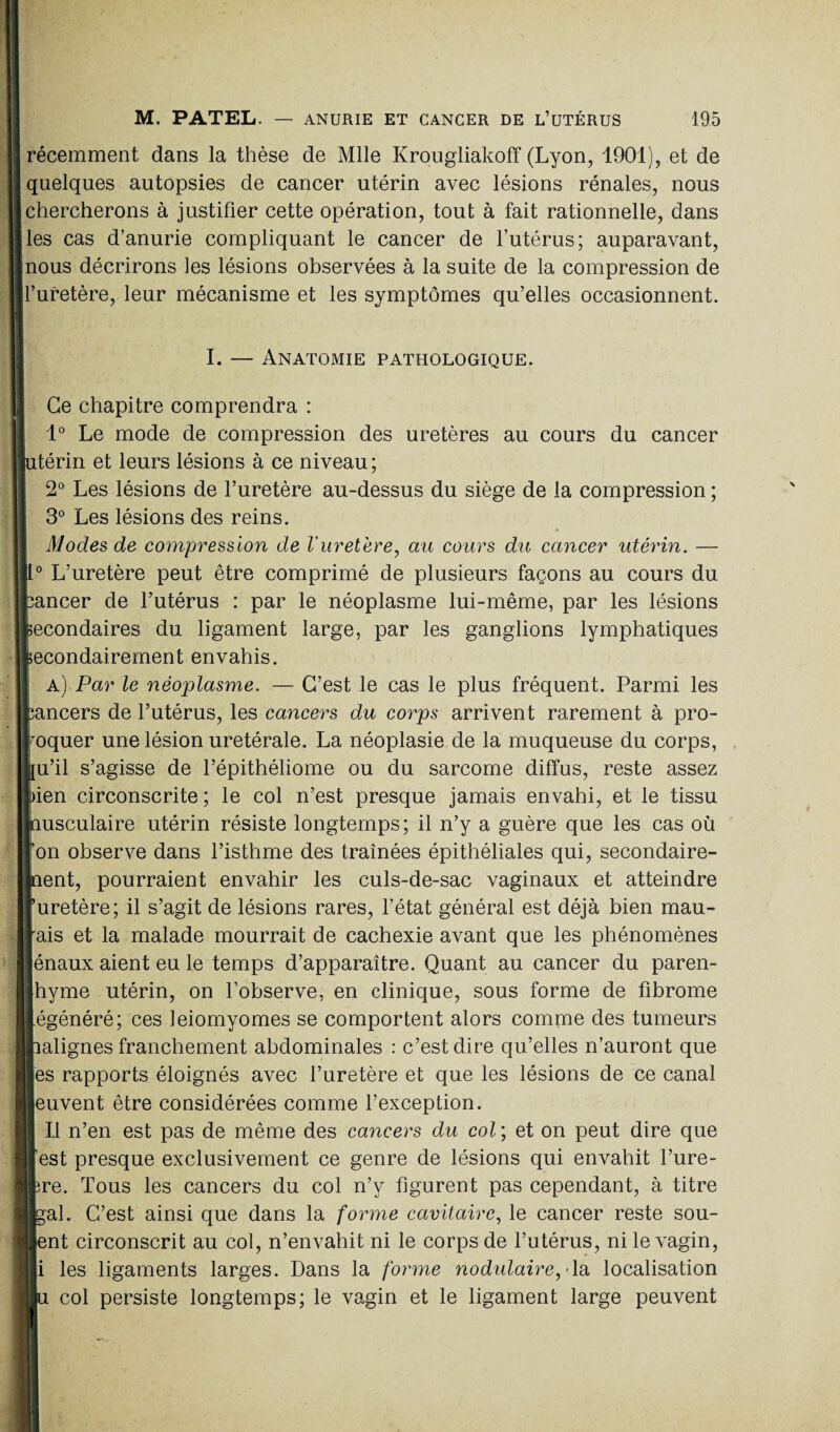 ! récemment dans la thèse de Mlle Krougliakoff (Lyon, 1901), et de quelques autopsies de cancer utérin avec lésions rénales, nous chercherons à justifier cette opération, tout à fait rationnelle, dans les cas d’anurie compliquant le cancer de l’utérus; auparavant, nous décrirons les lésions observées à la suite de la compression de l’uretère, leur mécanisme et les symptômes qu’elles occasionnent. w I. — Anatomie pathologique. ■ 1 - i ï Ce chapitre comprendra : 1° Le mode de compression des uretères au cours du cancer jutérin et leurs lésions à ce niveau; 2° Les lésions de l’uretère au-dessus du siège de la compression ; 3° Les lésions des reins. Modes de compression de l'uretère, au cours du cancer utérin. — II0 L’uretère peut être comprimé de plusieurs façons au cours du fcancer de l’utérus : par le néoplasme lui-même, par les lésions Secondaires du ligament large, par les ganglions lymphatiques iecondairement envahis. a) Par le néoplasme. — C’est le cas le plus fréquent. Parmi les cancers de l’utérus, les cancers du corps arrivent rarement à pro¬ voquer une lésion uretérale. La néoplasie de la muqueuse du corps, fu’il s’agisse de l’épithéliome ou du sarcome diffus, reste assez Lien circonscrite ; le col n’est presque jamais envahi, et le tissu ■nusculaire utérin résiste longtemps; il n’y a guère que les cas où l’on observe dans l’isthme des traînées épithéliales qui, secondaire¬ ment, pourraient envahir les culs-de-sac vaginaux et atteindre ruretère; il s’agit de lésions rares, l’état général est déjà bien mau¬ vais et la malade mourrait de cachexie avant que les phénomènes I énaux aient eu le temps d’apparaître. Quant au cancer du paren- hyme utérin, on l’observe, en clinique, sous forme de fibrome régénéré; ces ieiomyomes se comportent alors comme des tumeurs halignes franchement abdominales : c’est dire qu’elles n’auront que les rapports éloignés avec l’uretère et que les lésions de ce canal Meuvent être considérées comme l’exception. Il n’en est pas de même des cancers du col; et on peut dire que l’est presque exclusivement ce genre de lésions qui envahit l’ure- [hre. Tous les cancers du col n’y figurent pas cependant, à titre ||gal. C’est ainsi que dans la forme cavitaire, le cancer reste sou- U ent circonscrit au col, n’envahit ni le corps de l’utérus, ni le vagin, Ni les ligaments larges. Dans la forme nodulaire,dû localisation [lu col persiste longtemps; le vagin et le ligament large peuvent