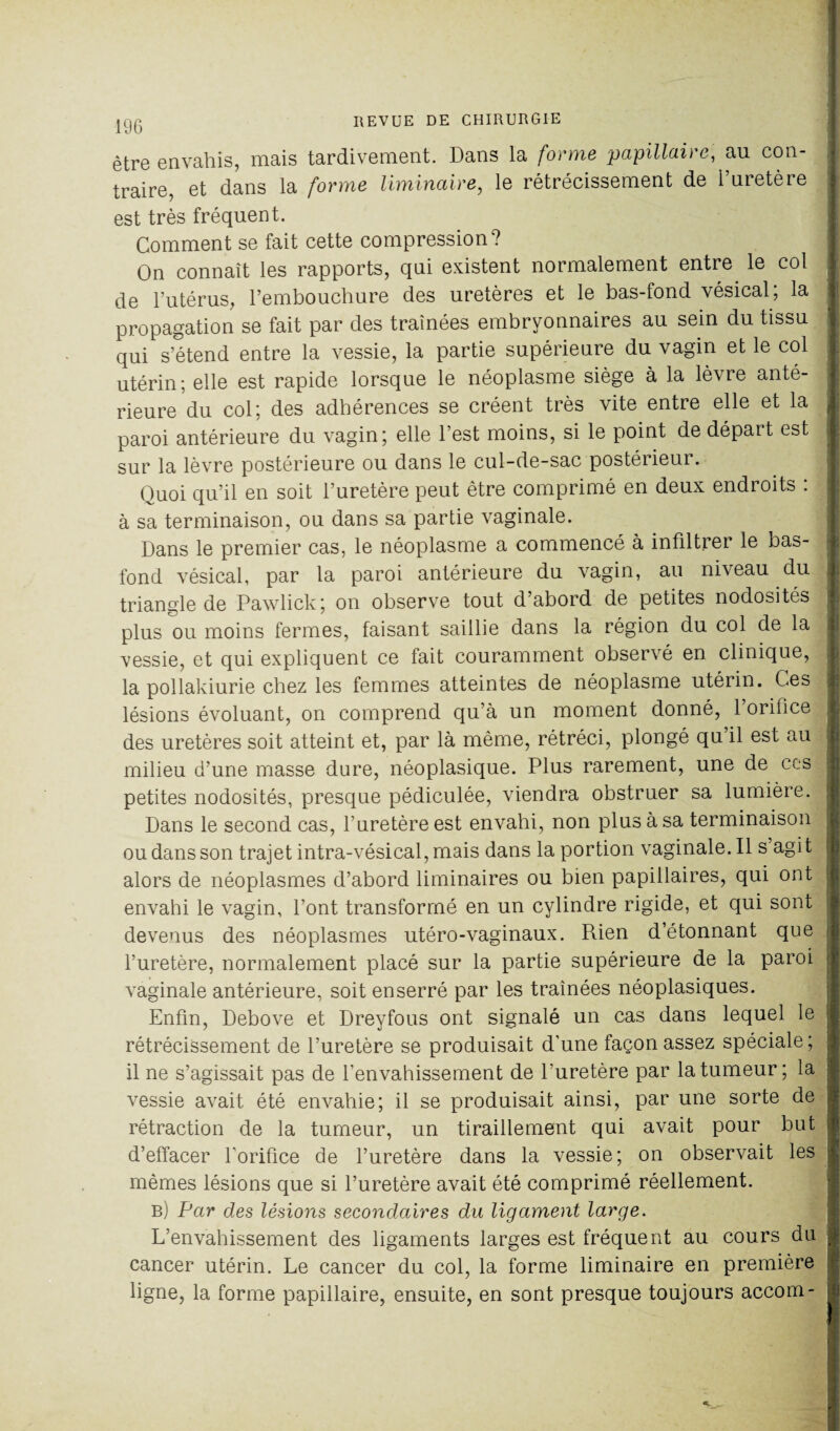 être envahis, mais tardivement. Dans la forme papillaire, au con- 1 traire, et dans la forme liminaire, le rétrécissement de l’uretère est très fréquent. Comment se fait cette compression? On connaît les rapports, qui existent normalement entre le col de l’utérus, l’embouchure des uretères et le bas-fond vésical; la propagation se fait par des traînées embryonnaires au sein du tissu qui s’étend entre la vessie, la partie supérieure du vagin et le col , utérin; elle est rapide lorsque le néoplasme siège à la lèvre anté¬ rieure du col; des adhérences se créent très vite entre elle et la paroi antérieure du vagin; elle l’est moins, si le point de départ est , sur la lèvre postérieure ou dans le cul-de-sac postérieur. Quoi qu’il en soit l’uretère peut être comprimé en deux endroits : : à sa terminaison, ou dans sa partie vaginale. Dans le premier cas, le néoplasme a commencé à infiltrer le bas- fond vésical, par la paroi antérieure du vagin, au niveau du il triangle de Pawlick; on observe tout d’abord de petites nodosités |l plus ou moins fermes, faisant saillie dans la région du col de la vessie, et qui expliquent ce fait couramment observé en clinique, la pollakiurie chez les femmes atteintes de néoplasme utérin. Ces lésions évoluant, on comprend qu’à un moment donné, l’orifice j. des uretères soit atteint et, par là même, rétréci, plongé qu il est au milieu d’une masse dure, néoplasique. Plus rarement, une de ces ; petites nodosités, presque pédiculée, viendra obstruer sa lumière. Dans le second cas, l’uretère est envahi, non plus à sa terminaison ou dans son trajet intra-vésical, mais dans la portion vaginale.il s agit alors de néoplasmes d’abord liminaires ou bien papillaires, qui ont envahi le vagin, l’ont transformé en un cylindre rigide, et qui sont devenus des néoplasmes utéro-vaginaux. Rien d’étonnant que l’uretère, normalement placé sur la partie supérieure de la paroi vaginale antérieure, soit enserré par les traînées néoplasiques. Enfin, Debove et Dreyfous ont signalé un cas dans lequel le rétrécissement de l’uretère se produisait d’une façon assez spéciale; il ne s’agissait pas de l'envahissement de l’uretère par la tumeur; la vessie avait été envahie; il se produisait ainsi, par une sorte de rétraction de la tumeur, un tiraillement qui avait pour but d’effacer l'orifice de l’uretère dans la vessie; on observait les ; mêmes lésions que si l’uretère avait été comprimé réellement. b) Par des lésions secondaires du ligament large. L’envahissement des ligaments larges est fréquent au cours du cancer utérin. Le cancer du col, la forme liminaire en première ligne, la forme papillaire, ensuite, en sont presque toujours accom- ;