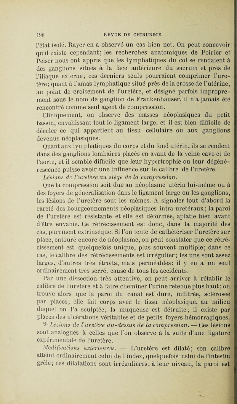 l’état isolé. Rayer en a observé un cas bien net. On peut concevoir qu’il existe cependant; les recherches anatomiques de Poirier et Peiser nous ont appris que les lymphatiques du col se rendaient à des ganglions situés à la face antérieure du sacrum et près de l’iliaque externe; ces derniers seuls pourraient comprimer l’ure¬ tère; quant à l’amas lymphatique situé près de la crosse de l’utérine, au point de croisement de l’uretère, et désigné parfois impropre¬ ment sous le nom de ganglion de Frankenhauser, il n’a jamais été rencontré comme seul agent de compression. Cliniquement, on observe des masses néoplasiques du petit bassin, envahissant tout le ligament large, et il est bien difficile de déceler ce qui appartient au tissu cellulaire ou aux ganglions devenus néoplasiques. Quant aux lymphatiques du corps et du fond utérin, ils se rendent dans des ganglions lombaires placés en avant de la veine cave et de l’aorte, et il semble difficile que leur hypertrophie ou leur dégéné¬ rescence puisse avoir une influence sur le calibre de l’uretère. Lésions de Vuretère au siège de la compression. Que la compression soit due au néoplasme utérin lui-même ou à des foyers de généralisation dans le ligament large ou les ganglions, les lésions de l’uretère sont les mêmes. A signaler tout d’abord la rareté des bourgeonnements néoplasiques intra-uretéraux ; la paroi de l’uretère est résistante et elle est déformée, aplatie bien avant d’être envahie. Ce rétrécissement est donc, dans la majorité des cas, purement extrinsèque. Si l’on tente de cathétériser l’uretère sur place, entouré encore de néoplasme, on peut constater que ce rétré¬ cissement est quelquefois unique, plus souvent multiple; dans ce cas, le calibre des rétrécissements est irrégulier; les uns sont assez larges, d’autres très étroits, mais perméables; il y en a un seul ordinairement très serré, cause de tous les accidents. Par une dissection très attentive, on peut arriver à rétablir le calibre de l’uretère et à faire cheminer l’urine retenue plus haut; on trouve alors que la paroi du canal est dure, infiltrée, sclérosée par places; elle fait corps avec le tissu néoplasique, au milieu duquel on l’a sculptée; la muqueuse est détruite; il existe par places des ulcérations véritables et de petits foyers hémorragiques. 2° Lésions de Vuretère au-dessus de la compression. —Ces lésions sont analogues à celles que l’on observe à la suite d’une ligature expérimentale de l’uretère. Modifications extérieures. — L’uretère est dilaté; son calibre atteint ordinairement celui de l’index, quelquefois celui de l’intestin grêle; ces dilatations sont irrégulières; à leur niveau, la paroi est