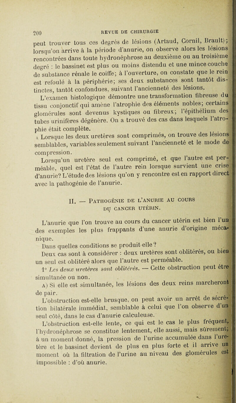 peut trouver tous ces degrés de lésions (Artaud, Gornil, Lrault) 7 lorsqu’on arrive à la période d'anurie, on observe alors les lésions rencontrées dans toute hydronépbrose au deuxième ou au troisième degré : le bassinet est plus ou moins distendu et une mince couche de°substance rénale le coiffe; à l’ouverture, on constate que le rem est refoulé à la périphérie; ses deux substances sont tantôt dis¬ tinctes, tantôt confondues, suivant l’ancienneté des lésions. L’examen histologique démontre une transformation fibreuse du tissu conjonctif qui amène l’atrophie des éléments nobles; certains glomérules sont devenus kystiques ou fibreux; l’épithélium des tubes urinifères dégénère. On a trouvé des cas dans lesquels 1 atro¬ phie était complète. t Lorsque les deux uretères sont comprimés, on trouve des lésions semblables, variables seulement suivant l’ancienneté et le mode de compression. Lorsqu’un uretère seul est comprimé, et que l’autre est per¬ méable, quel est l’état de l’autre rein lorsque survient une crise d’anurie? L’étude des lésions qu’on y rencontre est en rapport direct avec la pathogénie de l’anurie. II. _ Pathogénie de l’anurie au cours DU CANCER UTÉRIN. » L’anurie que l’on trouve au cours du cancer utérin est bien 1 un des exemples les plus frappants d’une anurie d origine méca¬ nique. Dans quelles conditions se produit-elle? Deux cas sont à considérer : deux uretères sont oblitérés, ou bien un seul est oblitéré alors que l’autre est perméable. ^ 1° Les deux uretères so?it oblitérés. — Cette obstruction peut être simultanée ou non. a) Si elle est simultanée, les lésions des deux reins marcheront de pair. ^ L’obstruction est-elle brusque, on peut avoir un arrêt de sécré¬ tion bilatérale immédiat, semblable à celui que l’on observe d’un seul côté, dans le cas d’anurie calculeuse. L’obstruction est-elle lente, ce qui est le cas le plus fréquent, l hydronéphrose se constitue lentement, elle aussi, mais sûrement, à un moment donné, la pression de l’urine accumulée dans 1 ure-. tère et le bassinet devient de plus en plus lorte et il arrive un j moment où la filtration de l’urine au niveau des glomérules est impossible : d’où anurie.