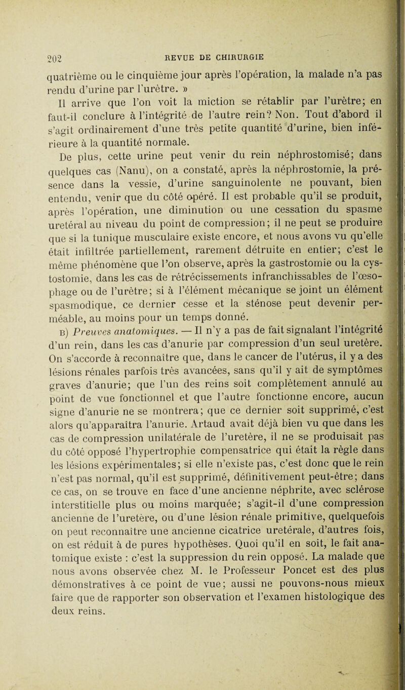 quatrième ou le cinquième jour après l’opération, la malade n’a pas rendu d’urine par l’urètre. » Il arrive que l’on voit la miction se rétablir par l’urètre; en faut-il conclure à l’intégrité de l’autre rein? Non. Tout d’abord il s’agit ordinairement d’une très petite quantité d’urine, bien infé- rieure à la quantité normale. De plus, cette urine peut venir du rein néphrostomisé; dans quelques cas (Nanu), on a constaté, après la néphrostomie, la pré¬ sence dans la vessie, d’urine sanguinolente ne pouvant, bien entendu, venir que du côté opéré. Il est probable qu’il se produit, après l’opération, une diminution ou une cessation du spasme urétéral au niveau du point de compression; il ne peut se produire que si la tunique musculaire existe encore, et nous avons vu qu’elle était infiltrée partiellement, rarement détruite en entier; c’est le même phénomène que l’on observe, après la gastrostomie ou la cys¬ tostomie, dans les cas de rétrécissements infranchissables de l’œso¬ phage ou de l’urètre; si à l’élément mécanique se joint un élément spasmodique, ce dernier cesse et la sténose peut devenir per¬ méable, au moins pour un temps donné. b) Preuves anatomiques. — Il n’y a pas de fait signalant l’intégrité d’un rein, dans les cas d’anurie par compression d’un seul uretère. On s’accorde à reconnaître que, dans le cancer de l’utérus, il y a des lésions rénales parfois très avancées, sans qu’il y ait de symptômes graves d’anurie; que l’un des reins soit complètement annulé au point de vue fonctionnel et que l’autre fonctionne encore, aucun signe d’anurie ne se montrera; que ce dernier soit supprimé, c’est alors qu’apparaîtra l’anurie. Artaud avait déjà bien vu que dans les cas de compression unilatérale de l’uretère, il ne se produisait pas du côté opposé l’hypertrophie compensatrice qui était la règle dans les lésions expérimentales; si elle n’existe pas, c’est donc que le rein n’est pas normal, qu’il est supprimé, définitivement peut-être; dans ce cas, on se trouve en face d’une ancienne néphrite, avec sclérose interstitielle plus ou moins marquée; s’agit-il d’une compression ancienne de l’uretère, ou d’une lésion rénale primitive, quelquefois on peut reconnaître une ancienne cicatrice uretérale, d’autres lois, on est réduit à de pures hypothèses. Quoi qu’il en soit, le fait ana¬ tomique existe : c’est la suppression du rein opposé. La malade que nous avons observée chez M. le Professeur Poncet est des plus démonstratives à ce point de vue ; aussi ne pouvons-nous mieux faire que de rapporter son observation et l’examen histologique des deux reins.