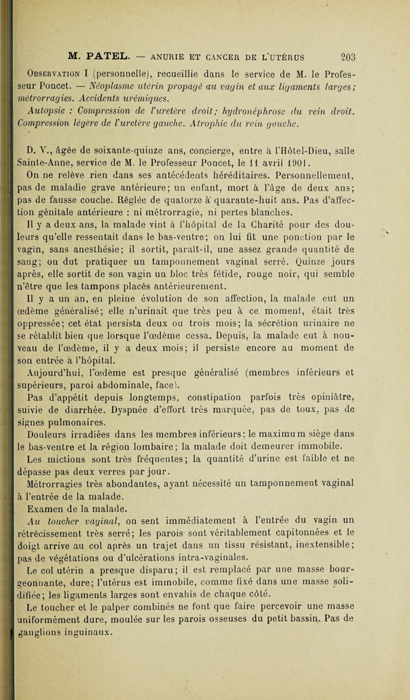 ; ; Observation I (personnelle), recueillie dans le service de M. le Profes¬ seur Poncet. — Néoplasme utérin propagé au vagin et aux ligaments larges ; métrorragies. Accidents urémiques. Autopsie : Compression de Vuretère droit; hydronéphrose du rein droit. Compression légère de Vuretère gauche. Atrophie du rein gauche. D. Y., âgée de soixante-quinze ans, concierge, entre à l’Hôtel-Dieu, salle Sainte-Anne, service de M. le Professeur Poncet, le 11 avril 1901. On ne relève rien dans ses antécédents héréditaires. Personnellement, pas de maladie grave antérieure; un enfant, mort à l’âge de deux ans; pas de fausse couche. Réglée de quatorze à quarante-huit ans. Pas d’affec¬ tion génitale antérieure : ni métrorragie, ni pertes blanches. Il y a deux ans, la malade vint à l’hôpital de la Charité pour des dou¬ leurs qu’elle ressentait dans le bas-ventre; on lui fit une ponction par le vagin, sans anesthésie; il sortit, paraît-il, une assez grande quantité de sang; on dut pratiquer un tamponnement vaginal serré. Quinze jours après, elle sortit de son vagin un bloc très fétide, rouge noir, qui semble n’être que les tampons placés antérieurement. Il y a un an, en pleine évolution de son affection, la malade eut un œdème généralisé; elle n’urinait que très peu à ce moment, était très oppressée; cet état persista deux ou trois mois; la sécrétion urinaire ne se rétablit bien que lorsque l’œdème cessa. Depuis, la malade eut à nou¬ veau de l’œdème, il y a deux mois; il persiste encore au moment de son entrée à l’hôpital. Aujourd’hui, l’œdème est presque généralisé (membres inférieurs et supérieurs, paroi abdominale, face). Pas d’appétit depuis longtemps, constipation parfois très opiniâtre, suivie de diarrhée. Dyspnée d’effort très marquée, pas de toux, pas de signes pulmonaires. Douleurs irradiées dans les membres inférieurs; le maximum siège dans le bas-ventre et la région lombaire; la malade doit demeurer immobile. Les mictions sont très fréquentes; la quantité d’urine est laible et ne dépasse pas deux verres par jour. Métrorragies très abondantes, ayant nécessité un tamponnement vaginal à l’entrée de la malade. Examen de la malade. Au toucher vaginal, on sent immédiatement à l’entrée du vagin un rétrécissement très serré; les parois-sont véritablement capitonnées et le doigt arrive au col après un trajet dans un tissu résistant, inextensible; pas de végétations ou d’ulcérations intra-vaginales. Le col utérin a presque disparu; il est remplacé par une masse bour¬ geonnante, dure; l’utérus est immobile, comme fixé dans une masse soli¬ difiée; les ligaments larges sont envahis de chaque côté. Le toucher et le palper combinés ne font que faire percevoir une masse uniformément dure, moulée sur les parois osseuses du petit bassin. Pas de gangl ons inguinaux.