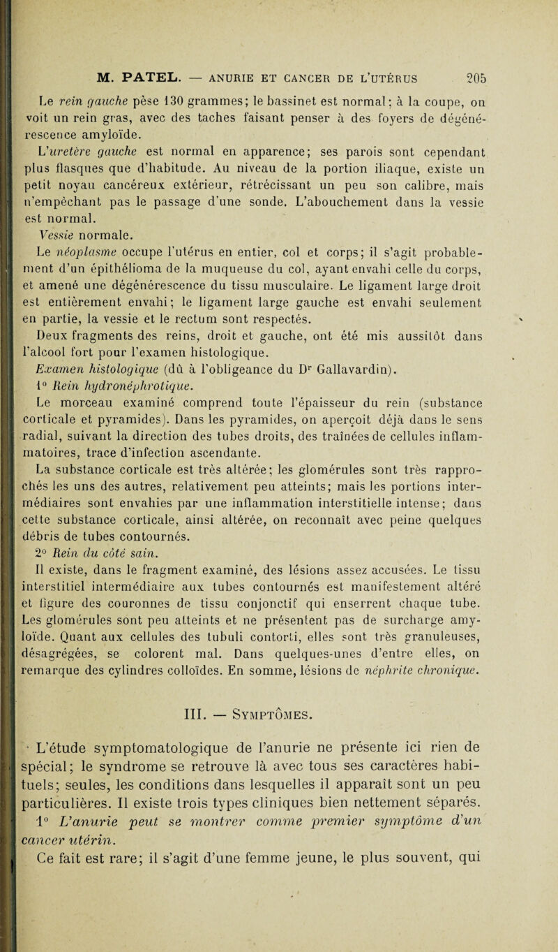 Le rein gauche pèse 130 grammes; le bassinet est normal; à la coupe, on voit un rein gras, avec des taches faisant penser à des foyers de dégéné¬ rescence amyloïde. L'uretère gauche est normal en apparence; ses parois sont cependant plus flasques que d’habitude. Au niveau de la portion iliaque, existe un petit noyau cancéreux extérieur, rétrécissant un peu son calibre, mais n’empêchant pas le passage d’une sonde. L’abouchement dans la vessie est normal. Vessie normale. Le néoplasme occupe l’utérus en entier, col et corps; il s’agit probable¬ ment d’un épithélioma de la muqueuse du col, ayant envahi celle du corps, et amené une dégénérescence du tissu musculaire. Le ligament large droit est entièrement envahi; le ligament large gauche est envahi seulement en partie, la vessie et le rectum sont respectés. Deux fragments des reins, droit et gauche, ont été mis aussitôt dans l’alcool fort pour l’examen histologique. Examen histologique (du à l’obligeance du Dr Gallavardin). 1° Rein hydronéphrotique. Le morceau examiné comprend toute l’épaisseur du rein (substance corticale et pyramides). Dans les pyramides, on aperçoit déjà dans le sens radial, suivant la direction des tubes droits, des traînées de cellules inflam¬ matoires, trace d’infection ascendante. La substance corticale est très altérée; les glomérules sont très rappro¬ chés les uns des autres, relativement peu atteints; mais les portions inter- I rnédiaires sont envahies par une inflammation interstitielle intense ; dans cette substance corticale, ainsi altérée, on reconnaît avec peine quelques débris de tubes contournés. 2° Rein du côté sain. Il existe, dans le fragment examiné, des lésions assez accusées. Le tissu interstitiel intermédiaire aux tubes contournés est manifestement altéré i et figure des couronnes de tissu conjonctif qui enserrent chaque tube. J Les glomérules sont peu atteints et ne présentent pas de surcharge amy¬ loïde. Quant aux cellules des tubuli contorli, elles sont très granuleuses, désagrégées, se colorent mal. Dans quelques-unes d’entre elles, on remarque des cylindres colloïdes. En somme, lésions de néphrite chronique. III. — Symptômes. • L’étude symptomatologique de l’anurie ne présente ici rien de I spécial; le syndrome se retrouve là avec tous ses caractères habi¬ tuels; seules, les conditions dans lesquelles il apparaît sont un peu particulières. Il existe trois types cliniques bien nettement séparés. 1° L'anurie peut se montrer comme premier symptôme d'un I cancer utérin. Ce fait est rare; il s’agit d’une femme jeune, le plus souvent, qui !