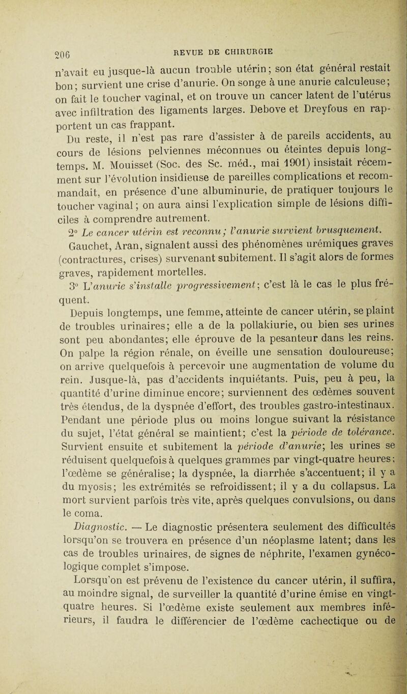 n’avait eu jusque-là aucun trouble utérin ; son état général restait bon; survient une crise d’anurie. On songe à une anurie calculeuse; on fait le toucher vaginal, et on trouve un cancer latent de l’utérus avec infiltration des ligaments larges. Debove et Dreyfous en rap¬ portent un cas frappant. Du reste, il n’est pas rare d’assister à de pareils accidents, au cours de lésions pelviennes méconnues ou éteintes depuis long¬ temps. M. Mouisset (Soc. des Sc. méd., mai 1901) insistait récem¬ ment sur l’évolution insidieuse de pareilles complications et recom¬ mandait, en présence d’une albuminurie, de pratiquer toujours le toucher vaginal ; on aura ainsi l’explication simple de lésions diffi¬ ciles à comprendre autrement. 2° Le cancer utérin est reconnu; Vanurie survient brusquement. Gauchet, Aran, signalent aussi des phénomènes urémiques graves (contractures, crises) survenant subitement. Il s’agit alors de formes graves, rapidement mortelles. 3° L’ anurie s’installe progressivement ; c’est là le cas le plus fré¬ quent. Depuis longtemps, une femme, atteinte de cancer utérin, se plaint de troubles urinaires; elle a de la pollakiurie, ou bien ses urines sont peu abondantes; elle éprouve de la pesanteur dans les reins. On palpe la région rénale, on éveille une sensation douloureuse; on arrive quelquefois à percevoir une augmentation de volume du rein. Jusque-là, pas d’accidents inquiétants. Puis, peu à peu, la quantité d’urine diminue encore; surviennent des œdèmes souvent très étendus, de la dyspnée d’effort, des troubles gastro-intestinaux. Pendant une période plus ou moins longue suivant la résistance du sujet, l’état général se maintient; c’est la période de tolérance. Survient ensuite et subitement la période d’anurie; les urines se réduisent quelquefois à quelques grammes par vingt-quatre heures; l’œdème se généralise; la dyspnée, la diarrhée s’accentuent; il y a du myosis; les extrémités se refroidissent; il y a du collapsus. La mort survient parfois très vite, après quelques convulsions, ou dans le coma. Diagnostic. — Le diagnostic présentera seulement des difficultés lorsqu’on se trouvera en présence d’un néoplasme latent; dans les cas de troubles urinaires, de signes de néphrite, l’examen gynéco¬ logique complet s’impose. Lorsqu’on est prévenu de l’existence du cancer utérin, il suffira, au moindre signal, de surveiller la quantité d’urine émise en vingt- quatre heures. Si l’œdème existe seulement aux membres infé¬ rieurs, il faudra le différencier de l’œdème cachectique ou de