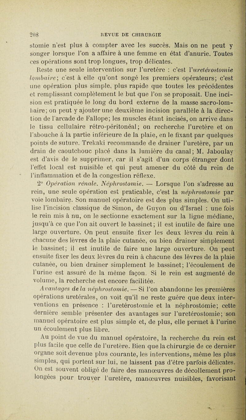 stomie n’est plus à compter avec les succès. Mais on ne peut y songer lorsque l’on a affaire à une femme en état d’anurie. Toutes ces opérations sont trop longues, trop délicates. Reste une seule intervention sur l’uretère : c’est Y urétérostomie lombaire; c’est à elle qu’ont songé les premiers opérateurs; c’est une opération plus simple, plus rapide que toutes les précédentes et remplissant complètement le but que l’on se proposait. Une inci¬ sion est pratiquée le long du bord externe de la masse sacro-lom¬ baire; on peut y ajouter une deuxième incision parallèle à la direc¬ tion de l’arcade de Fallope; les muscles étant incisés, on arrive dans le tissu cellulaire rétro-péritonéal; on recherche l’uretère et on l’abouche à la partie inférieure de la plaie, en le fixant par quelques points de suture. Trekaki recommande de drainer l’uretère, par un drain de caoutchouc placé dans la lumière du canal; M. Jaboulay est d’avis de le supprimer, car il s’agit d’un corps étranger dont l’effet local est nuisible et qui peut amener du côté du rein de l’inflammation et de la congestion réflexe. 2° Opération rénale. Néphrostomie. — Lorsque l’on s’adresse au rein, une seule opération est praticable, c’est la néphrostomie par voie lombaire. Son manuel opératoire est des plus simples. On uti¬ lise l’incision classique de Simon, de Guyon ou d’Israël : une fois le rein mis à nu, on le sectionne exactement sur la ligne médiane, jusqu’à ce que l’on ait ouvert le bassinet; il est inutile de faire une large ouverture. On peut ensuite fixer les deux lèvres du rein à chacune des lèvres de la plaie cutanée, ou bien drainer simplement le bassinet; il est inutile de faire une large ouverture. On peut ensuite fixer les deux lèvres du rein à chacune des lèvres de la plaie cutanée, ou bien drainer simplement le bassinet; l’écoulement de l’urine est assuré de la même façon. Si le rein est augmenté de volume, la recherche est encore facilitée. Avantages de la néphrostomie. — Si l’on abandonne les premières opérations urétérales, on voit qu’il ne reste guère que deux inter¬ ventions en présence : l’uretérostomie et la néphrostomie; cette dernière semble présenter des avantages sur l’uretérostomie; son manuel opératoire est plus simple et, de plus, elle permet à l’urine un écoulement plus libre. Au point de vue du manuel opératoire, la recherche du rein est plus facile que celle de l’uretère. Bien que la chirurgie de ce dernier organe soit devenue plus courante, les interventions, même les plus simples, qui portent sur lui, ne laissent pas d’être parfois délicates. On est souvent obligé de faire des manœuvres de décollement pro¬ longées pour trouver l’uretère, manœuvres nuisibles, favorisant