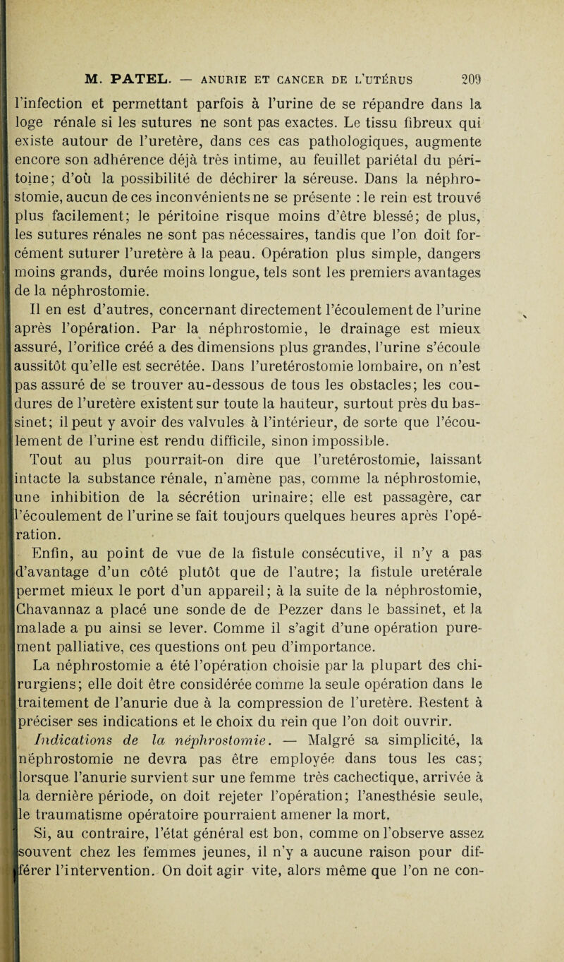 I l’infection et permettant parfois à l’urine de se répandre dans la loge rénale si les sutures ne sont pas exactes. Le tissu fibreux qui existe autour de l’uretère, dans ces cas pathologiques, augmente ! encore son adhérence déjà très intime, au feuillet pariétal du péri- I toine; d’où la possibilité de déchirer la séreuse. Dans la néphro- | stomie, aucun de ces inconvénients ne se présente : le rein est trouvé | plus facilement; le péritoine risque moins d’être blessé; de plus, I les sutures rénales ne sont pas nécessaires, tandis que l’on doit for- I cément suturer l’uretère à la peau. Opération plus simple, dangers I moins grands, durée moins longue, tels sont les premiers avantages « de la néphrostomie. Il en est d’autres, concernant directement l’écoulement de l’urine ■ après l’opération. Par la néphrostomie, le drainage est mieux j assuré, l’orifice créé a des dimensions plus grandes, l’urine s’écoule [aussitôt qu’elle est secrétée. Dans l’uretérostomie lombaire, on n’est ■ pas assuré de se trouver au-dessous de tous les obstacles; les cou- I dures de l’uretère existent sur toute la hauteur, surtout près du bas- Isinet; il peut y avoir des valvules à l’intérieur, de sorte que l’écou- llement de l’urine est rendu difficile, sinon impossible. J Tout au plus pourrait-on dire que l’uretérostomie, laissant [intacte la substance rénale, n'amène pas, comme la néphrostomie, lune inhibition de la sécrétion urinaire; elle est passagère, car ■l’écoulement de l’urine se fait toujours quelques heures après l’opé- 1 ration. Enfin, au point de vue de la fistule consécutive, il n’y a pas Id’avantage d’un côté plutôt que de l’autre; la fistule uretérale [permet mieux le port d’un appareil; à la suite de la néphrostomie, jChavannaz a placé une sonde de de Pezzer dans le bassinet, et la ■malade a pu ainsi se lever. Comme il s’agit d’une opération pure- Iment palliative, ces questions ont peu d’importance. La néphrostomie a été l’opération choisie par la plupart des chi- ■ rurgiens; elle doit être considérée comme la seule opération dans le [traitement de l’anurie due à la compression de l’uretère. Restent à [préciser ses indications et le choix du rein que l’on doit ouvrir. Indications de la néphrostomie. — Malgré sa simplicité, la I néphrostomie ne devra pas être employée dans tous les cas; [lorsque l’anurie survient sur une femme très cachectique, arrivée à lia dernière période, on doit rejeter l’opération; l’anesthésie seule, île traumatisme opératoire pourraient amener la mort. : j Si, au contraire, l’état général est bon, comme on l’observe assez [souvent chez les femmes jeunes, il n’y a aucune raison pour dif- hlférer l’intervention. On doit agir vite, alors même que l’on ne con-