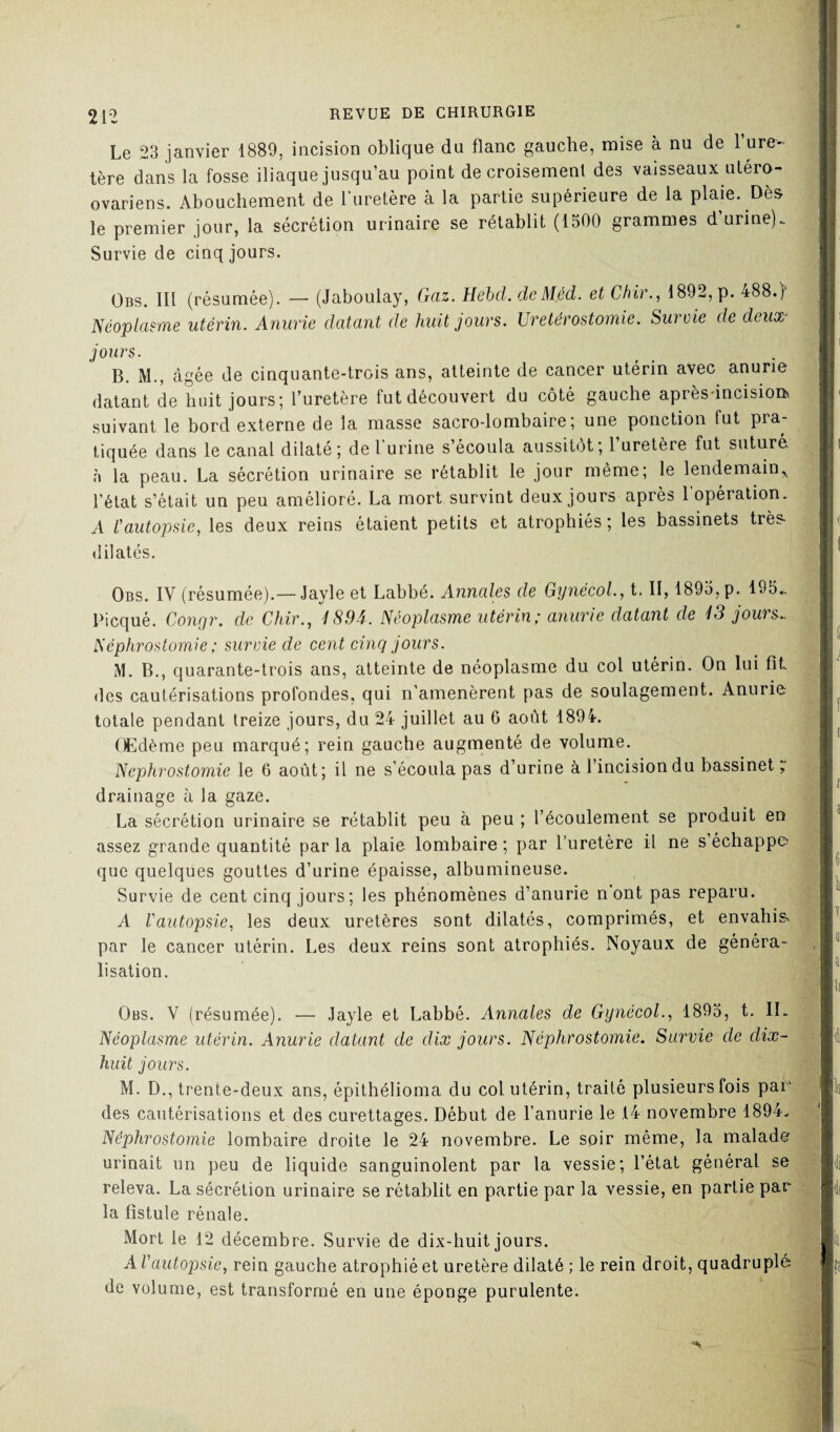 Le 23 janvier 1889, incision oblique du flanc gauche, mise à nu de l’ure¬ tère dans la fosse iliaque jusqu’au point de croisement des vaisseaux utéro- ovariens. Abouchement de l'uretère à la partie supérieure de la plaie. Dès le premier jour, la sécrétion urinaire se rétablit (1500 grammes d urine). Survie de cinq jours. Obs. III (résumée). — (Jaboulay, Gaz. Hebcl. deMéd. etChir., 4892, p. 488.) Néoplasme utérin. Anurie datant de huit jours. Urétérostomie. Survie de deux- jours. B. M., «âgée de cinquante-trois ans, atteinte de cancer utérin avec anurie datant de huit jours; l’uretère fut découvert du côté gauche après-incisiom suivant le bord externe de la niasse sacro-lombaire; une ponction fut pra¬ tiquée dans le canal dilaté; de lurine s’écoula aussitôt; 1 uretère fut suturé à la peau. La sécrétion urinaire se rétablit le jour même; le lendemain^ l’état s’était un peu amélioré. La mort survint deux jours après l’opération. A l'autopsie, les deux reins étaient petits et atrophiés; les bassinets très- dilatés. Obs. IV (résumée).— Jayle et Labbé. Annales de Gynécol., t, II, 1895, p. 195.. Picqué. Conrjr. de Chir., 1S94. Néoplasme utérin; anurie datant de 13 jours.. Néphrostomie ; survie de cent cinq jours. M. B., quarante-trois ans, atteinte de néoplasme du col utérin. On lui fit des cautérisations profondes, qui n’amenèrent pas de soulagement. Anurie totale pendant treize jours, du 24 juillet au 6 août 1894. Œdème peu marqué; rein gauche augmenté de volume. Néphrostomie le 6 août; il ne s’écoula pas d’urine à l’incision du bassinet, drainage à la gaze. La sécrétion urinaire se rétablit peu à peu ; l’écoulement se produit en assez grande quantité par la plaie lombaire ; par l’uretère il ne s échappe que quelques gouttes d’urine épaisse, albumineuse. Survie de cent cinq jours; les phénomènes d’anurie n ont pas reparu. A Vautopsie, les deux uretères sont dilatés, comprimés, et envahie par le cancer utérin. Les deux reins sont atrophiés. Noyaux de généra¬ lisation. Obs. Y (résumée). — Jayle et Labbé. Annales de Gynécol., 1895, t. IL Néoplasme utérin. Anurie datant de dix jours. Néphrostomie. Survie de dix- huit jours. M. D., trente-deux ans, épithélioma du col utérin, traité plusieurs fois par' des cautérisations et des curettages. Début de l’anurie le 14 novembre 1894. Néphrostomie lombaire droite le 24 novembre. Le soir même, la malade urinait un peu de liquide sanguinolent par la vessie; l’état général se releva. La sécrétion urinaire se rétablit en partie par la vessie, en partie par la fistule rénale. Mort le 12 décembre. Survie de dix-huit jours. AV autopsie, rein gauche atrophié et uretère dilaté ; le rein droit, quadruplé de volume, est transformé en une éponge purulente.