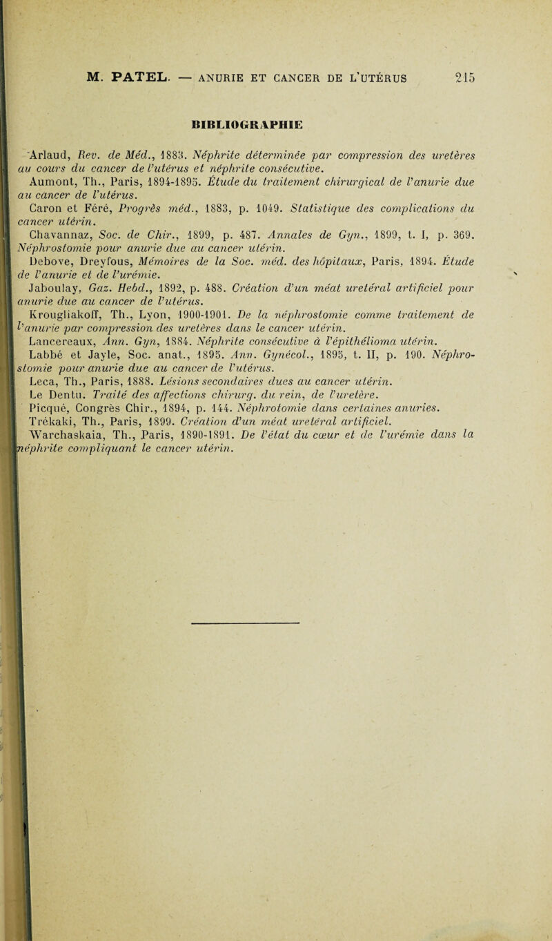 BIBLIOGRAPHIE 'Arlaud, Rev. de Méd., 1888. Néphrite déterminée par compression des uretères au cours du cancer de l’utérus et néphrite consécutive. Aumont, Th., Paris, 1894-1895. Étude du traitement chirurgical de l’anurie due au cancer de Vutérus. Caron et Féré, Progrès méd., 1883, p. 1049. Statistique des complications du cancer utérin. Chavannaz, Soc. de Chir., 1899, p. 487. Annales de Gyn., 1899, t. I, p. 369. Néphrostomie pour anurie due au cancer utérin. Debove, Dreyfous, Mémoires de la Soc. méd. des hôpitaux, Paris, 1894. Étude de l’anurie et de l’urémie. Jaboulay, Gaz. Hebd., 1892, p. 488. Création d’un méat urétéral artificiel pour anurie due au cancer de l’utérus. \ Krougliakoff, Th., Lyon, 1900-1901. De la néphrostomie comme traitement de l’anurie par compression des uretères dans le cancer utérin. Lancereaux, Ann. Gyn, 1884. Néphrite consécutive à Vépithélioma utérin. Labbé et Jayle, Soc. anat., 1895. Ann. Gynécol., 1895, t. II, p. 190. Néphro¬ stomie pour anurie due au cancer de l’utérus. Leca, Th., Paris, 1888. Lésions secondaires dues au cancer utérin. Le Dentu. Traité des affections chirurg. du rein, de l’uretère. Picqué, Congrès Chir., 1894, p. 144. Néphrotomie dans certaines anuries. D Trékaki, Th., Paris, 1899. Création d’un méat urétéral artificiel. I AVarchaskaia, Th., Paris, 1890-1891. De l’état du cœur et de l'urémie dans la HTiéphrite compliquant le cancer utérin.