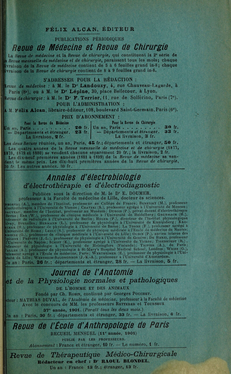 FÉLIX ALCAN, ÉDITEUR PUBLICATIONS PÉRIODIQUES ! | Reoue de Médecine et Reçue de Chirurgie La Revue de médecine et la Revue de chirurgie, qui constituent la 2° série de ja Revue mensuelle de médecine et de chirurgie, paraissent tous les mois; chaque livraison de la Revue de médecine contient de 5 à 6 feuilles grand in-8; chaque ivraison de la Revue de chirurgie contient de 8 à 9 feuilles grand in-8. j S’ADRESSER POUR LA RÉDACTION : ketwe de médecine : à M. le Dr Landouzy, 4, rue Chauveau-Lagarde, à Paris (8e), ou à M. le D' Lépine, 30, place Bellecour, à Lyon. Revue de chirurgie : k U. \e Dr F. Terrier, 11, rue de Solférino, Paris (7e). POUR L’ADMINISTRATION ; A M. Félix Alcan, libraire-éditeur, 108, boulevard Saint-Germain,Paris (0e). PRIX D’ABONNEMENT : Pour la Revno de Médecine On au, Paris. — Départements et étranger. La livraison, 2fr. Pour la Rerue de Chirurgie 20 fr. Un an, Paris. 23 fr. — Départements et étranger. La livraison, 3 fr. 30 fr. 33 fr. ues deux Revues réunies, un an, Paris, 45 fr.; départements et étranger, 50 fr. Les quatre années de la Revue mensuelle de médecine et de chirurgie (1811, 818, 1819 et 1880) se vendent chacune séparément 20 fr.; la livraison, 2 fr. Les dix-neuf premières années (1881 à 1899) de la Revue de médecine se veil¬ lent If* même prix. Les dix-huit premières années de la Revue de chirurgie, JO fr. Les autres années, 30 fr. | Annales d’électrobiologie d'électrothérapie et d'électrodiagnostic Publiées sous la direction de M. le Dr E. DOUMER, professeur à la Faculté de médecine de Lille, docteur es sciences. Irsonval (A.), membre de l'Institut, professeur au Collège de France; Benedikt (M.), professeur électrothérapie à l’Université de Vienne ; Chatzki (S.), professeur agrégé à l'Université de Moscou ; iau veau, membre de l'Institut, professeur au Muséum; Dubois (P.), privat-docent d’électrotherapie Berne; Erb (W.), professeur de clinique médicale à l’Université de Heidelberg; Grunmach (H.), ’ofesseur de radiologie à l’Université de Berlin; Heger (P.), directeur de l’Institut physiologique ilvay, Bruxelles; Hermann (L.), professeur de physiologie à l’Université de Kœnigsberg ; Kro- ecker (H.), professeur de physiologie à l’Université de Berne; La Torre (F.), professeur agrégé à Jniversité de Rome; Leduc (S.), professeur de physique médicale à l’Ecole de médecine de Nantes; E.MOINE (G,), professeur de clinique médicale à l'Université de Lille; Oudin (P.), ancien interne des îpitaux ; Prévost (J.-L.), professeur de physiologie à l’Université de Genève; De Renzi, professeur l’Université de Naples; Schiff (E.), professeur agrégé à l’Université de Vienne; Tigerstedt (R.) , •ofesseur de physiologie à l’Université de Helsingfors (Finlande); Tripier (A.), de Paris; ialler (A.), professeur de physiologie à St-Mary’s Hospital Medical School, Londres; Weiss (G.J, •ofesseur agrégé à l’École de médecine, Paris; Wertheimer (E.), professeur de physiologie à l’Um- -rsité de Lille; Wertheim-Salomonson (J.-K.-A.), professeur à l’Université d’Amsterdam. Jn an : Paris, 26 fr. ; départements et étranger, 28 fr. — La livraison, 5 fr. Journdl de l’Andtomie et de la Physiologie normales et pathologiques DE L’HOMME ET DES ANIMAUX Fondé par Ch. Robin, continué par Georges Pouchet. cteur : MATHIAS DUYAL, de l’Académie de médecine, professeur à la Faculté de médecine Avec le concours de MM. les professeurs Retterer et Tourneux 37® année, 1901. (Parait tous les deux mois.) Jn an : Paris, 30 fr. : départements et étranger, 33 fr. —• La livraison, 6 fr. Reçue de l'École d’Anthropologie de Poris RECUEIL MENSUEL (11e année, 1901) PUBLIÉ PAR LES PROFESSEURS. Abonnement : France et étranger, 10 fr. — Le numéro, 1 fr._ Revue de Thérapeutique Médico-Chirurgicale Rédacteur en chef : Dr RAOUL RLOADEL. Un an : France 12 fr.; étranger, 13 fr.