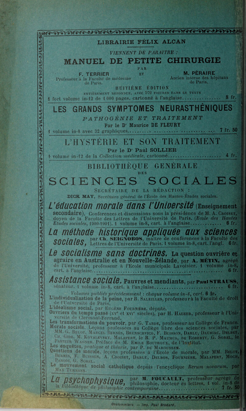 t LIBRAIRIE FÉLIX ALCAN VIENNENT DE PARAITRE : MANUEL DE PETITE CHIRURGIE PAR ET M. PÉRAIRE Ancien interne des hôpitaux de Paris, F. TERRIER Professeur à la Faculté de médecine de Paris. HUITIÈME ÉDITION ENTIEREMENT REFONDUE, AVEC 572 FIGURES DANS LE TEXTE LES GRANDS SYMPTOMES NEURASTHÉNIQUES PATHOGÊNIE ET TRAITEMENT Par le D' Maurice DE FLEURY 1 volume in-8 avec 32 graphiques... . 7 50 L’HYSTÉRIE ET SON TRAITEMENT Par le D' Paul SOLLIER 1- volume in-12 de la Collection médicale, cartonné... 4 fr. BIBLIOTHÈQUE GÉNÉRALE DES SCIENCES SOCIALES Secrétaire de la rédaction : DICK MAY, Secrétaire général de l’École des Hautes-Études sociales. L ’éducation morale dans TUnioersité (Enseignement secondaire). Conférences et discussions sous la présidence de M. A. Croiset, doyen de la Faculté des Lettres de l’Université de Paris. [Ecole des Hautes Etudes sociales, 1900-19Ü1). 1 volume in-8, cart. à l’anglaise. 6 fr. La méthoüe historique appliquée aux sciences on^în!üO Par C1*. SEIGAOBOS, maître de conférences à la Faculté des ùULLUiüO j Lettres de l’Université de Paris. 1 volume in-8, cart. l’angl. 6fr. Le socialisme sans doctrines. La question ouvrière et agraire en Australie et en Nouvelle-Zélande, par a. métin, agrégé de l’Université, professeur à l’Ecole municipale Lavoisier. 1 volume in-8| cart. à l’anglaise. 6 fr. Assistance sociale. Pauvres et mendiants, par Paul strauss, sénateur. 1 volume in-8, cart. à l’anglaise..... 6 fr. s, ... Volumes publiés précédemment : chaque volume in-8, cart. 6 fr. L’individualisation de la peine, par R. Saleilles, professèurà la Faculté de droit Me l’Université de Paris. L’idéalisme social, par Eugène Fournière, député. Ouvriers du temps passé (xv° et xvie siècles), par II. Hauser, professeur à l’Uni¬ versité de Clermont-Ferrand. Les transformations du pouvoir, par G. Tarde, professeur au Collège de France. Morale sociale. Leçons professées au Collège libre des sciences sociales, par MM. C. Belot, Marcel Bernés, Brunschvicg, F. Buisson, Darlu, Dauriac, Delbet, «B Q1- Cire, M. Kovalevsky, Malapert, le R. P. Maumus, de Roberty, G. Sorel, le i aspeur Wagner. Préface de M. Emile Boutroüx, de l’Institut. Les enquêtes, pratique et théorie, par P. du Maroussem. questions de morale, leçons professées à l’École de morale, par MM. Belot, lunes, F. Buisson, A. Croiset, Darlu, Delbos, Fournière. Malapert, Moch, t Parodi, G. Sorel. ' • *4, 1j6|Vj soclal catholique depuis l’encyclique Rerum nooarum, par' [fl Par FOUCAULT, professeur agrégé de- . philosophie, docteur es lettres, 1vol. in-8 de -a bibliothèque de philosophie contemporaine. 7 fr. 50 Ooulommiers. — lmp. Paul Brodard,