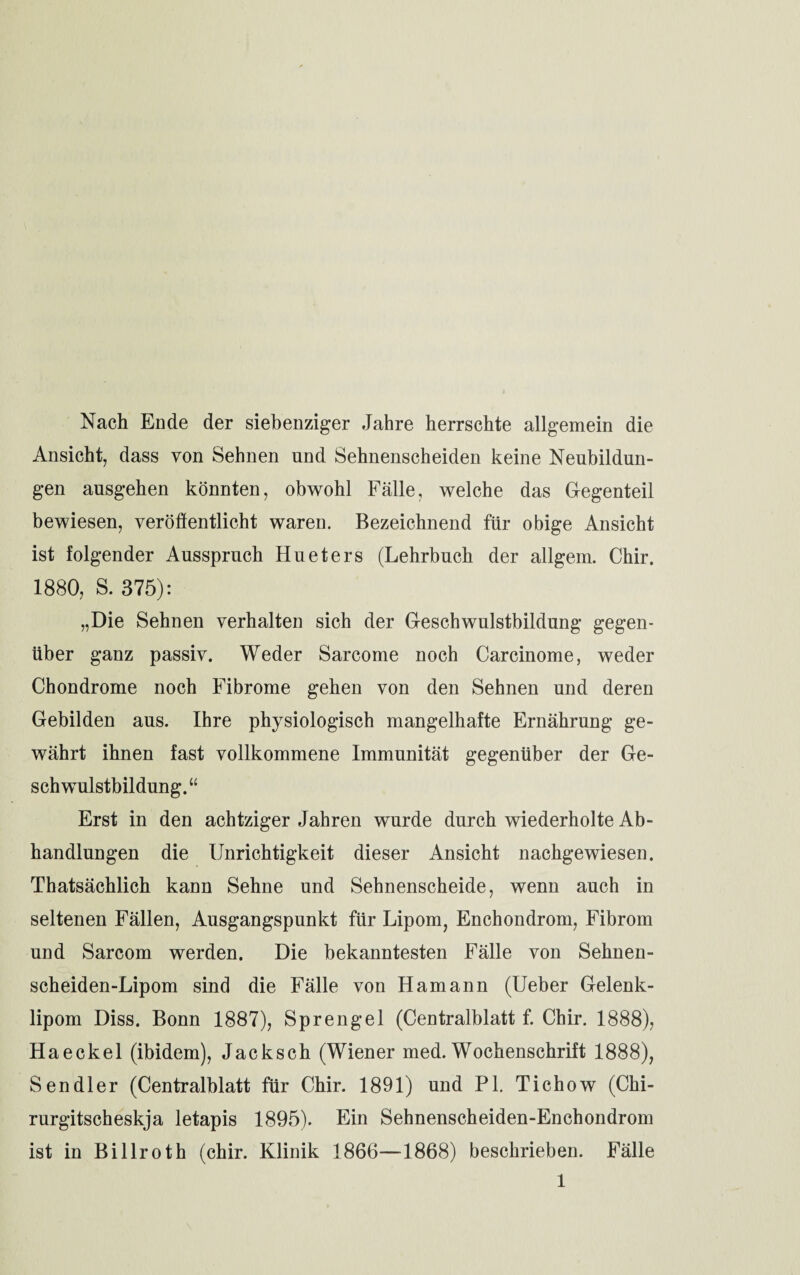 Nach Ende der siebenziger Jahre herrschte allgemein die Ansicht, dass von Sehnen und Sehnenscheiden keine Neubildun¬ gen ausgehen könnten, obwohl Fälle, welche das Gegenteil bewiesen, veröffentlicht waren. Bezeichnend für obige Ansicht ist folgender Ausspruch Hueters (Lehrbuch der allgem. Chir, 1880, S. 375): „Die Sehnen verhalten sich der Geschwulstbildung gegen¬ über ganz passiv. Weder Sarcome noch Carcinome, weder Chondrome noch Fibrome gehen von den Sehnen und deren Gebilden aus. Ihre physiologisch mangelhafte Ernährung ge¬ währt ihnen fast vollkommene Immunität gegenüber der Ge¬ schwulstbildung.“ Erst in den achtziger Jahren wurde durch wiederholte Ab¬ handlungen die Unrichtigkeit dieser Ansicht nachgewiesen. Thatsächlich kann Sehne und Sehnenscheide, wenn auch in seltenen Fällen, Ausgangspunkt für Lipom, Enchondrom, Fibrom und Sarcom werden. Die bekanntesten Fälle von Sehnen¬ scheid en-Lipom sind die Fälle von Hamann (Ueber Gelenk¬ lipom Diss. Bonn 1887), Sprengel (Centralblatt f. Chir. 1888), Haeckel (ibidem), Jacksch (Wiener med. Wochenschrift 1888), Sendler (Centralblatt für Chir. 1891) und PL Tichow (Chi- rurgitscheskja letapis 1895). Ein Sehnenscheiden-Enchondrom ist in Billroth (chir. Klinik 1866—1868) beschrieben. Fälle 1