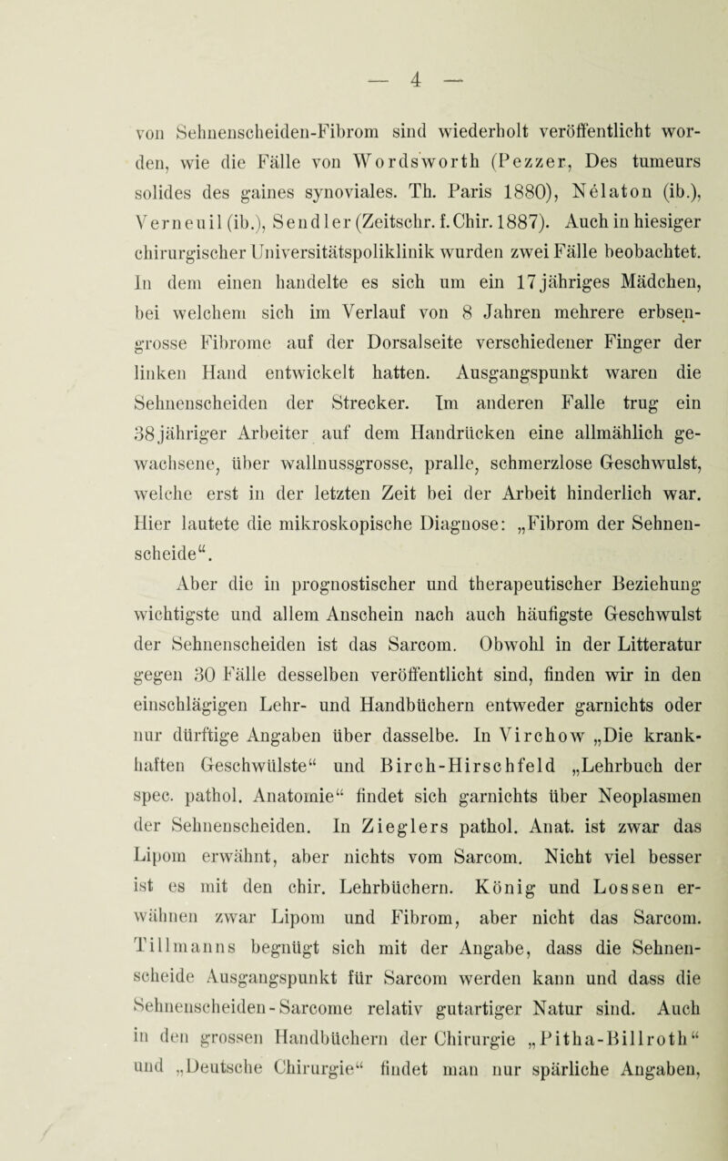 von Sehnenscheiden-Fibrom sind wiederholt veröffentlicht wor¬ den, wie die Fälle von Wordsworth (Pezzer, Des tumeurs solides des gaines synoviales. Th. Paris 1880), Nelaton (ib.), Vernenil (ib.), Send 1er (Zeitschr. f.Chir. 1887). Auch in hiesiger chirurgischer Universitätspoliklinik wurden zwei Fälle beobachtet, ln dem einen handelte es sich um ein 17 jähriges Mädchen, bei welchem sich im Verlauf von 8 Jahren mehrere erbsen¬ grosse Fibrome auf der Dorsalseite verschiedener Finger der linken Hand entwickelt hatten. Ausgangspunkt waren die Sehnenscheiden der Strecker. Im anderen Falle trug ein 38 jähriger Arbeiter auf dem Handrücken eine allmählich ge¬ wachsene, über wallnussgrosse, pralle, schmerzlose Geschwulst, welche erst in der letzten Zeit bei der Arbeit hinderlich war. Hier lautete die mikroskopische Diagnose: „Fibrom der Sehnen¬ scheide“. Aber die in prognostischer und therapeutischer Beziehung- wichtigste und allem Anschein nach auch häufigste Geschwulst der Sehnenscheiden ist das Sarcom. Obwohl in der Litteratur gegen 30 Fälle desselben veröffentlicht sind, finden wir in den einschlägigen Lehr- und Handbüchern entweder garnichts oder nur dürftige Angaben über dasselbe. In Virchow „Die krank¬ haften Geschwülste“ und Birch-Hirschfeld „Lehrbuch der spec. pathol. Anatomie“ findet sich garnichts über Neoplasmen der Sehnenscheiden. In Zieglers pathol. Anat. ist zwar das Lipom erwähnt, aber nichts vom Sarcom. Nicht viel besser ist es mit den chir. Lehrbüchern. König und Lossen er¬ wähnen zwar Lipom und Fibrom, aber nicht das Sarcom. Tillmanns begnügt sich mit der Angabe, dass die Sehnen¬ scheide Ausgangspunkt für Sarcom werden kann und dass die Sehnenscheiden-Sarcome relativ gutartiger Natur sind. Auch in den grossen Handbüchern der Chirurgie „Pitha-Billroth“ und „Deutsche Chirurgie“ findet man nur spärliche Angaben,