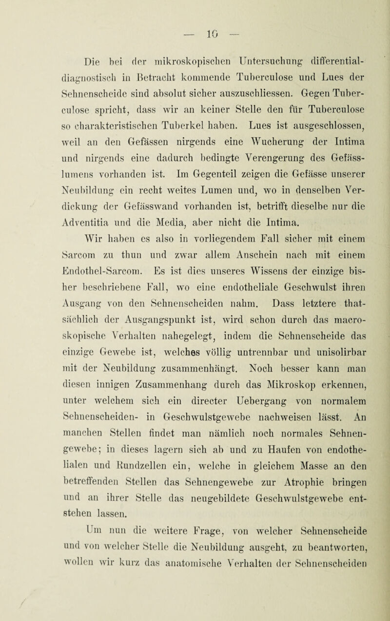 Die bei der mikroskopischen Untersuchung differential- diagnostisch in Betracht kommende Tuberculose und Lues der Sehnenscheide sind absolut sicher auszuschliessen. Gegen Tuber¬ culose spricht, dass wir an keiner Stelle den für Tuberculose so charakteristischen Tuberkel haben. Lues ist ausgeschlossen, weil an deii Gefässen nirgends eine Wucherung der Intima und nirgends eine dadurch bedingte Verengerung des Gefäss- lumens vorhanden ist. Im Gegenteil zeigen die Gefässe unserer Neubildung ein recht weites Lumen und, wo in denselben Ver¬ dickung der Gefässwand vorhanden ist, betrifft dieselbe nur die Adventitia und die Media, aber nicht die Intima. Wir haben es also in vorliegendem Fall sicher mit einem Sarcom zu thun und zwar allem Anschein nach mit einem Endothel-Sarcom. Es ist dies unseres Wissens der einzige bis¬ her beschriebene Fall, wo eine endotheliale Geschwulst ihren Ausgang von den Sehnenscheiden nahm. Dass letztere that- sachlich der Ausgangspunkt ist, wird schon durch das macro- skopische Verhalten nahegelegt, indem die Sehnenscheide das einzige Gewebe ist, welches völlig untrennbar und unisolirbar mit der Neubildung zusammenhängt. Noch besser kann man diesen innigen Zusammenhang durch das Mikroskop erkennen, unter welchem sich ein directer Uebergang von normalem Sehnenscheiden- in Geschwulstgewebe nachweisen lässt. An manchen Stellen findet man nämlich noch normales Sehnen¬ gewebe; in dieses lagern sich ab und zu Haufen von endothe¬ lialen und Rundzellen ein, welche in gleichem Masse an den betreffenden Stellen das Sehnengewebe zur Atrophie bringen und an ihrer Stelle das neugebildete Geschwulstgewebe ent¬ stehen lassen. Um nun die weitere Frage, von welcher Sehnenscheide und von welcher Stelle die Neubildung ausgeht, zu beantworten, wollen wir kurz das anatomische Verhalten der Sehnenscheiden