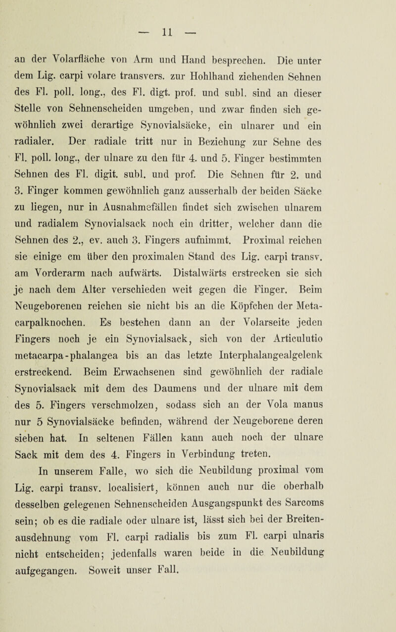 an der Volarfläche von Arm und Hand besprechen. Die unter dem Lig. carpi volare transvers. zur Hohlhand ziehenden Sehnen des FL poll. long., des Fl. digt. prof. und suhl, sind an dieser Stelle von Sehnenscheiden umgeben, und zwar finden sich ge¬ wöhnlich zwei derartige Synovialsäcke, ein ulnarer und ein radialer. Der radiale tritt nur in Beziehung zur Sehne des Fl. poll. long., der ulnare zu den für 4. und 5. Finger bestimmten Sehnen des Fl. digit. subl. und prof. Die Sehnen für 2. und 3. Finger kommen gewöhnlich ganz ausserhalb der beiden Säcke zu liegen, nur in Ausnahmefällen findet sich zwischen ulnarem und radialem Synovial sack noch ein dritter, welcher dann die Sehnen des 2., ev. auch 3. Fingers aufnimmt. Proximal reichen sie einige cm über den proximalen Stand des Lig. carpi transv. am Vorderarm nach aufwärts. Distalwärts erstrecken sie sich je nach dem Alter verschieden weit gegen die Finger. Beim Neugeborenen reichen sie nicht bis an die Köpfchen der Meta¬ carpalknochen. Es bestehen dann an der Volarseite jeden Fingers noch je ein Synovialsack, sich von der Articulutio metacarpa-phalangea bis an das letzte Interphalangealgelenk erstreckend. Beim Erwachsenen sind gewöhnlich der radiale Synovialsack mit dem des Daumens und der ulnare mit dem des 5. Fingers verschmolzen, sodass sich an der Vola manus nur 5 Synovialsäcke befinden, während der Neugeborene deren sieben hat. In seltenen Fällen kann auch noch der ulnare Sack mit dem des 4. Fingers in Verbindung treten. In unserem Falle, wo sich die Neubildung proximal vom Lig. carpi transv. localisiert, können auch nur die oberhalb desselben gelegenen Sehnenscheiden Ausgangspunkt des Sarcoms sein; ob es die radiale oder ulnare ist, lässt sich bei der Breiten¬ ausdehnung vom Fl. carpi radialis bis zum Fl. carpi ulnaris nicht entscheiden; jedenfalls waren beide in die Neubildung aufgegangen. Soweit unser Fall.