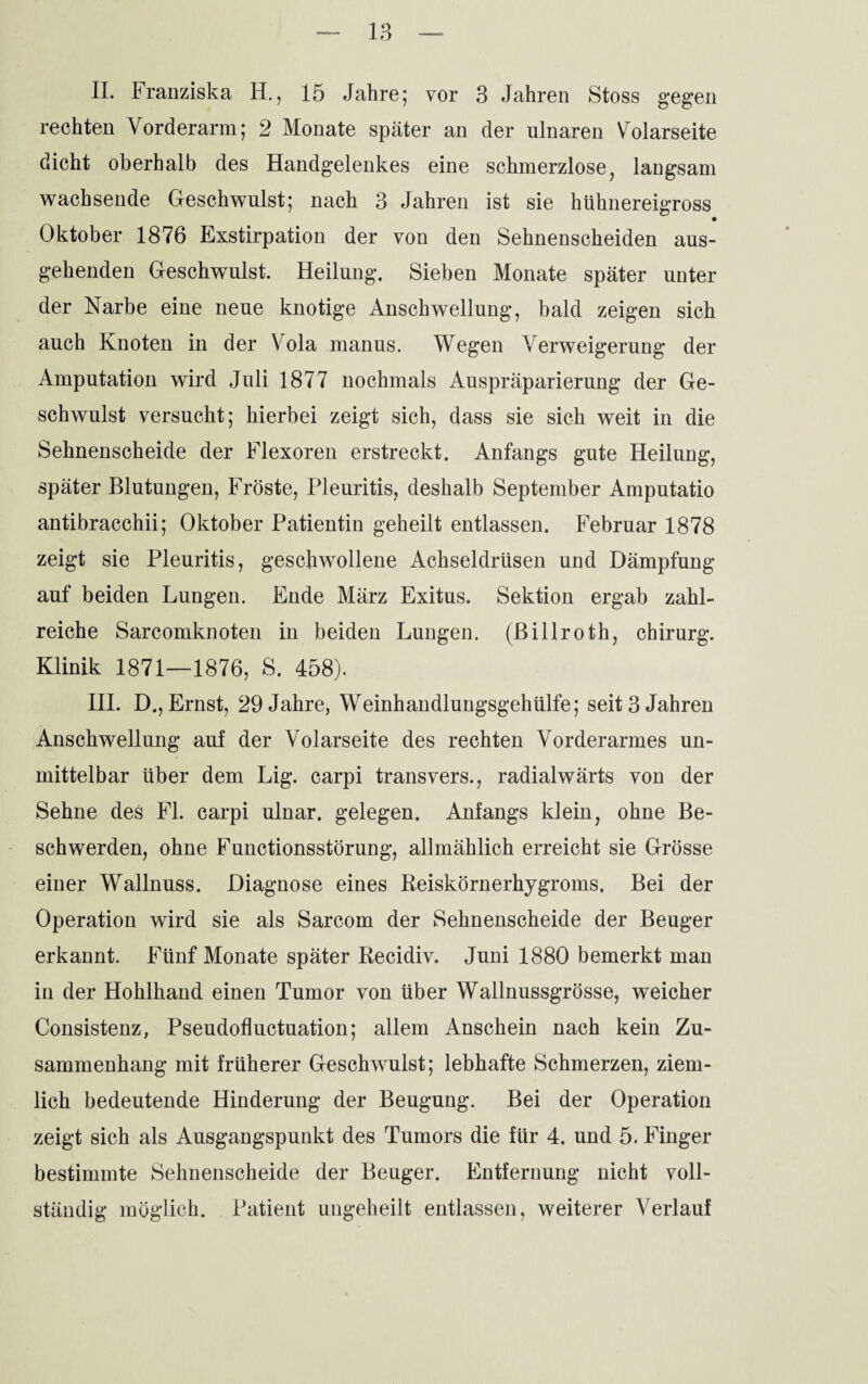 II. Franziska H., 15 Jahre; vor 3 Jahren Stoss gegen rechten Vorderarm; 2 Monate später an der ulnaren Volarseite dicht oberhalb des Handgelenkes eine schmerzlose, langsam wachsende Geschwulst; nach 3 Jahren ist sie hühnereigross • Oktober 1876 Exstirpation der von den Sehnenscheiden aus¬ gehenden Geschwulst. Heilung. Sieben Monate später unter der Narbe eine neue knotige Anschwellung, bald zeigen sich auch Knoten in der Vola manus. Wegen Verweigerung der Amputation wird Juli 1877 nochmals Auspräparierung der Ge¬ schwulst versucht; hierbei zeigt sich, dass sie sich weit in die Sehnenscheide der Flexoren erstreckt. Anfangs gute Heilung, später Blutungen, Fröste, Pleuritis, deshalb September Amputatio antibracchii; Oktober Patientin geheilt entlassen. Februar 1878 zeigt sie Pleuritis, geschwollene Achseldrüsen und Dämpfung auf beiden Lungen. Ende März Exitus. Sektion ergab zahl¬ reiche Sarcomknoten in beiden Lungen, (ßillroth, Chirurg. Klinik 1871—1876, S. 458). III. D., Ernst, 29 Jahre, Weinhandlungsgehülfe; seit 3 Jahren Anschwellung auf der Volarseite des rechten Vorderarmes un¬ mittelbar über dem Lig. carpi transvers., radialwärts von der Sehne des Fl. carpi ulnar, gelegen. Anfangs klein, ohne Be¬ schwerden, ohne Functionsstörung, allmählich erreicht sie Grösse einer Wallnuss. Diagnose eines Reiskörnerhygroms. Bei der Operation wird sie als Sarcom der Sehnenscheide der Beuger erkannt. Fünf Monate später Recidiv. Juni 1880 bemerkt man in der Hohlhand einen Tumor von über Wallnussgrösse, weicher Consistenz, Pseudofluctuation; allem Anschein nach kein Zu¬ sammenhang mit früherer Geschwulst; lebhafte Schmerzen, ziem¬ lich bedeutende Hinderung der Beugung. Bei der Operation zeigt sich als Ausgangspunkt des Tumors die für 4. und 5. Finger bestimmte Sehnenscheide der Beuger. Entfernung nicht voll¬ ständig möglich. Patient ungeheilt entlassen, weiterer Verlauf