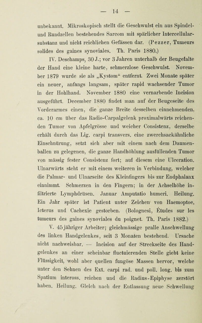 unbekannt. Mikroskopisch stellt die Geschwulst ein aus Spindel¬ und Rundzellen bestehendes Sarcom mit spärlicher Intercellular¬ substanz und nicht reichlichen Gefässen dar. (Pezzer, Tumeurs solides des gaines synoviales. Th. Paris 1880.) IV. Deschamps, 30 J.; vor 3 Jahren unterhalb der Beugefalte der Hand eine kleine harte, schmerzlose Geschwulst. Novem¬ ber 1879 wurde sie als „Kystom“ entfernt. Zwei Monate später ein neuer, anfangs langsam, später rapid wachsender Tumor in der Hohlhand. November 1880 eine vernarbende Incision ausgeführt. December 1880 findet man auf der Beugeseite des Vorderarmes einen, die ganze Breite desselben einnehmenden, ca. 10 cm über das Radio-Carpalgelenk proximalwärts reichen¬ den Tumor von Apfelgrösse und weicher Consistenz, derselbe erhält durch das Lig. carpi transvers. eine zwerchsackähnliche Einschnürung, setzt sich aber mit einem nach dem Daumen¬ ballen zu gelegenen, die ganze Handhöhlung ausfüllenden Tumor von mässig fester Consistenz fort; auf diesem eine Ulceration. Ulnarwärts steht er mit einem weiteren in Verbindung, welcher die Palmar- und Ulnarseite des Kleinfingers bis zur Endphalanx einnimmt. Schmerzen in den Fingern; in der Achselhöhe in¬ filtrierte Lymphdrüsen. Januar Amputatio humeri. Heilung. Ein Jahr später ist Patient unter Zeichen von Haemoptoe, Icterus und Cachexie gestorben. (Bolognesi, Etudes sur les tumeurs des gaines synoviales du poignet. Th. Paris 1882.) V. 45jähriger Arbeiter; gleichmässige pralle Anschwellung des linken Handgelenkes, seit 3 Monaten bestehend. Ursache nicht nachweisbar. — Incision auf der Streckseite des Hand¬ gelenkes an einer scheinbar fluctuierenden Stelle giebt keine Flüssigkeit, wohl aber quellen fungöse Massen hervor, welche unter den Sehnen des Ext. carpi rad. und poll. long. bis zum Spatium inteross. reichen und die Radius-Epiphyse zerstört haben. Heilung. Gleich nach der Entlassung neue Schwellung