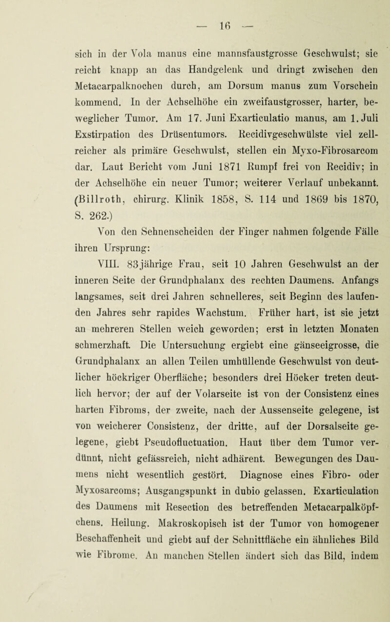 sich in der Vola manus eine mannsfaustgrosse Geschwulst; sie reicht knapp an das Handgelenk und dringt zwischen den Metacarpalknochen durch, am Dorsum manus zum Vorschein kommend. In der Achselhöhe ein zweifaustgrosser, harter, be¬ weglicher Tumor. Am 17. Juni Exarticulatio manus, am l.Juli Exstirpation des Drüsentumors. Recidivgeschwülste viel zell¬ reicher als primäre Geschwulst, stellen ein Myxo-Fibrosarcom dar. Laut Bericht vom Juni 1871 Rumpf frei von Recidiy; in der Achselhöhe ein neuer Tumor; weiterer Verlauf unbekannt. (Billroth, Chirurg. Klinik 1858, S. 114 und 1869 bis 1870, S. 262.) Von den Sehnenscheiden der Finger nahmen folgende Fälle ihren Ursprung: VIH. 83jährige Frau, seit 10 Jahren Geschwulst an der inneren Seite der Grundphalanx des rechten Daumens. Anfangs langsames, seit drei Jahren schnelleres, seit Beginn des laufen¬ den Jahres sehr rapides Wachstum. Früher hart, ist sie jetzt an mehreren Stellen weich geworden; erst in letzten Monaten schmerzhaft. Die Untersuchung ergiebt eine gänseeigrosse, die Grundphalanx an allen Teilen umhüllende Geschwulst von deut¬ licher höckriger Oberfläche; besonders drei Höcker treten deut¬ lich hervor; der auf der Volarseite ist von der Consistenz eines harten Fibroms, der zweite, nach der Aussenseite gelegene, ist von weicherer Consistenz, der dritte, auf der Dorsalseite ge¬ legene, giebt Pseudofluctuation. Haut über dem Tumor ver¬ dünnt, nicht gefässreich, nicht adhärent. Bewegungen des Dau¬ mens nicht wesentlich gestört. Diagnose eines Fibro- oder Myxosarcoms; Ausgangspunkt in dubio gelassen. Exarticulation des Daumens mit Resection des betreffenden Metacarpalköpf¬ chens. Heilung. Makroskopisch ist der Tumor von homogener Beschaffenheit und giebt auf der Schnittfläche ein ähnliches Bild wie Fibrome. An manchen Stellen ändert sich das Bild, indem